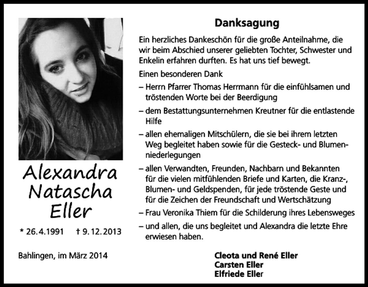 <p>Danksagung<br />Ein herzliches Dankeschön für die große Anteilnahme, die<br />wir beim Abschied unserer geliebten Tochter, Schwester und<br />Enkelin erfahren durften. Es hat uns tief bewegt.<br />Einen besonderen Dank<br />– Herrn Pfarrer Thomas Herrmann für die einfühlsamen und<br />tröstenden Worte bei der Beerdigung<br />– dem Bestattungsunternehmen Kreutner für die entlastende<br />Hilfe</p><p>Alexandra<br />Natascha<br />Eller<br />* 26. 4.1991</p><p>† 9. 12. 2013</p><p>Bahlingen, im März 2014</p><p>– allen ehemaligen Mitschülern, die sie bei ihrem letzten<br />Weg begleitet haben sowie für die Gesteck- und Blumenniederlegungen<br />– allen Verwandten, Freunden, Nachbarn und Bekannten<br />für die vielen mitfühlenden Briefe und Karten, die Kranz-,<br />Blumen- und Geldspenden, für jede tröstende Geste und<br />für die Zeichen der Freundschaft und Wertschätzung<br />– Frau Veronika Thiem für die Schilderung ihres Lebensweges<br />– und allen, die uns begleitet und Alexandra die letzte Ehre<br />erwiesen haben.<br />Cleota und René Eller<br />Carsten Eller<br />Elfriede Eller</p>
