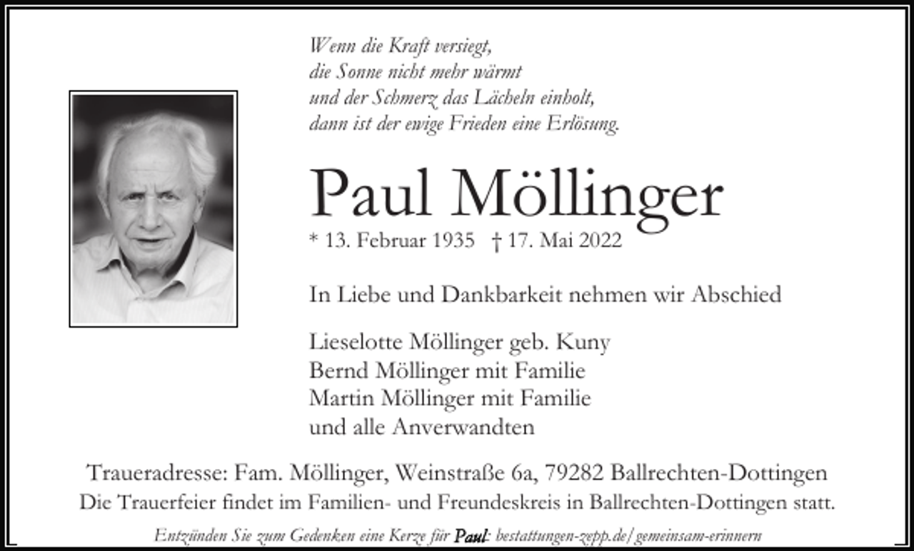 <p>Wenn die Kraft versiegt,<br />die Sonne nicht mehr wärmt<br />und der Schmerz das Lächeln einholt,<br />dann ist der ewige Frieden eine Erlösung.</p><p>Paul Möllinger<br />* 13. Februar 1935 † 17. Mai 2022</p><p>In Liebe und Dankbarkeit nehmen wir Abschied<br />Lieselotte Möllinger geb. Kuny<br />Bernd Möllinger mit Familie<br />Martin Möllinger mit Familie<br />und alle Anverwandten<br />Traueradresse: Fam. Möllinger, Weinstraße 6a, 79282 Ballrechten-Dottingen<br />Die Trauerfeier findet im Familien- und Freundeskreis in Ballrechten-Dottingen statt.<br />Entzünden Sie zum Gedenken eine Kerze für</p><p>: bestattungen-zepp.de/gemeinsam-erinnern</p>