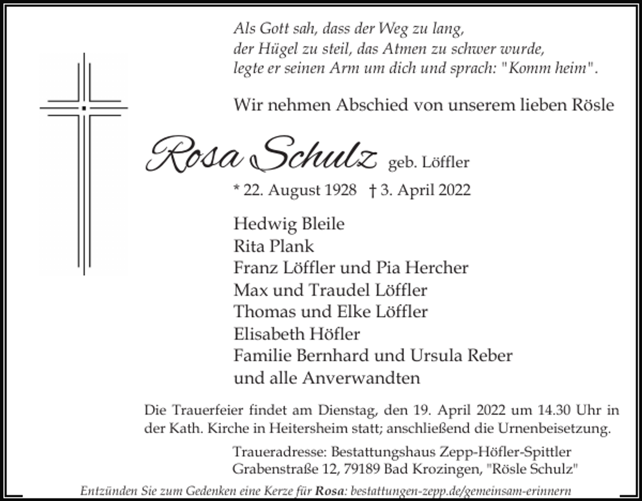 <p>Als Gott sah, dass der Weg zu lang,<br />der Hügel zu steil, das Atmen zu schwer wurde,<br />legte er seinen Arm um dich und sprach: "Komm heim".</p><p>Wir nehmen Abschied von unserem lieben Rösle</p><p>Rosa Schulz</p><p>geb. Löffler</p><p>* 22. August 1928 † 3. April 2022</p><p>Hedwig Bleile<br />Rita Plank<br />Franz Löffler und Pia Hercher<br />Max und Traudel Löffler<br />Thomas und Elke Löffler<br />Elisabeth Höfler<br />Familie Bernhard und Ursula Reber<br />und alle Anverwandten<br />Die Trauerfeier findet am Dienstag, den 19. April 2022 um 14.30 Uhr in<br />der Kath. Kirche in Heitersheim statt; anschließend die Urnenbeisetzung.<br />Traueradresse: Bestattungshaus Zepp-Höfler-Spittler<br />Grabenstraße 12, 79189 Bad Krozingen, "Rösle Schulz"<br />Entzünden Sie zum Gedenken eine Kerze für Rosa: bestattungen-zepp.de/gemeinsam-erinnern</p>
