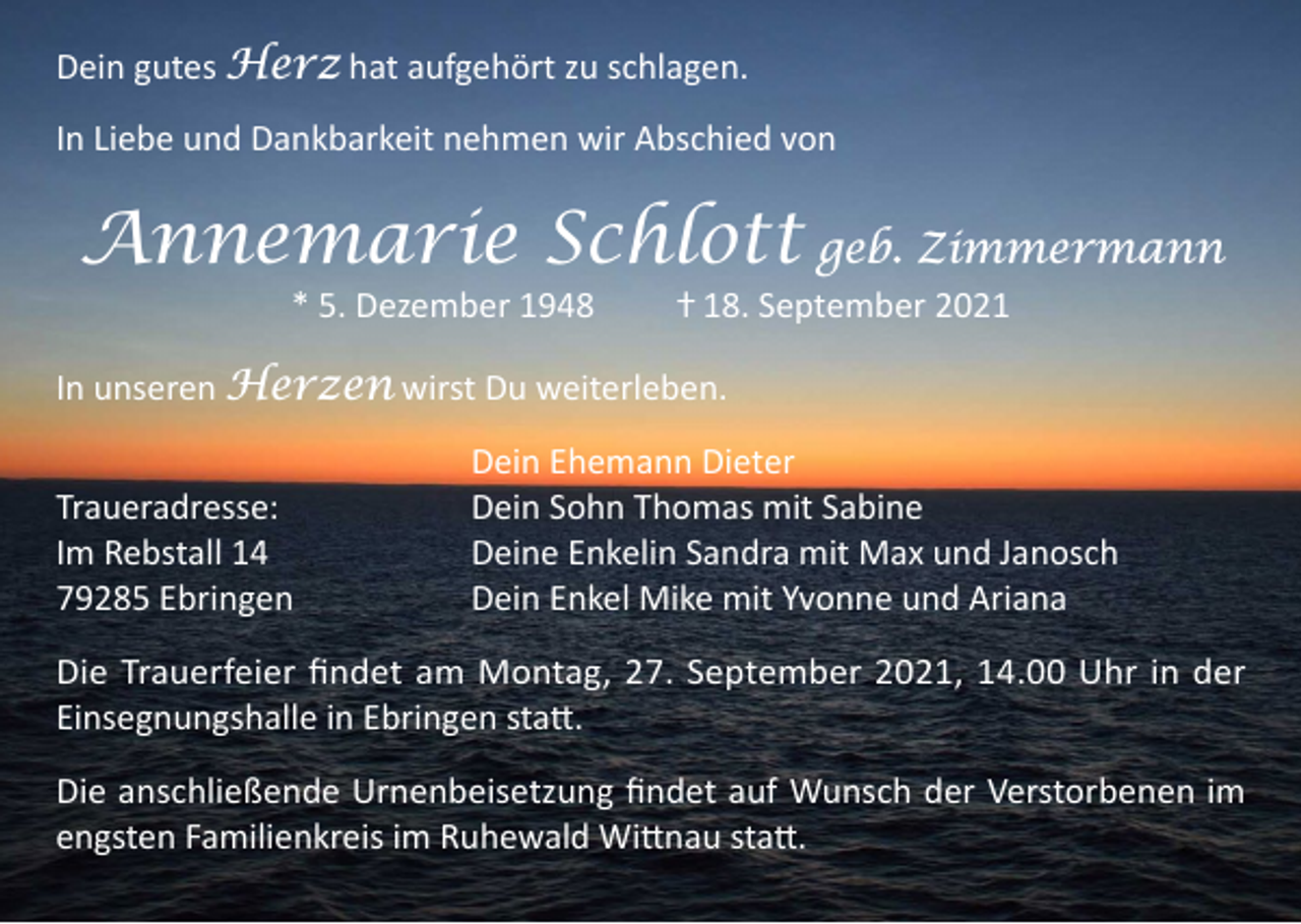 <p>Dein gutes Herz hat aufgehört zu schlagen.<br />In Liebe und Dankbarkeit nehmen wir Abschied von</p><p>Annemarie Schlott geb. Zimmermann<br />* 5. Dezember 1948 ⴕ 18. September 2021</p><p>In unseren Herzen wirst Du weiterleben.</p><p>Traueradresse:<br />Im Rebstall 14<br />79285 Ebringen</p><p>Dein Ehemann Dieter<br />Dein Sohn Thomas mit Sabine<br />Deine Enkelin Sandra mit Max und Janosch<br />Dein Enkel Mike mit Yvonne und Ariana</p><p>Die Trauerfeier findet am Montag, 27. September 2021, 14.00 Uhr in der<br />Einsegnungshalle in Ebringen statt.<br />Die anschließende Urnenbeisetzung findet auf Wunsch der Verstorbenen im<br />engsten Familienkreis im Ruhewald Wittnau statt.</p>