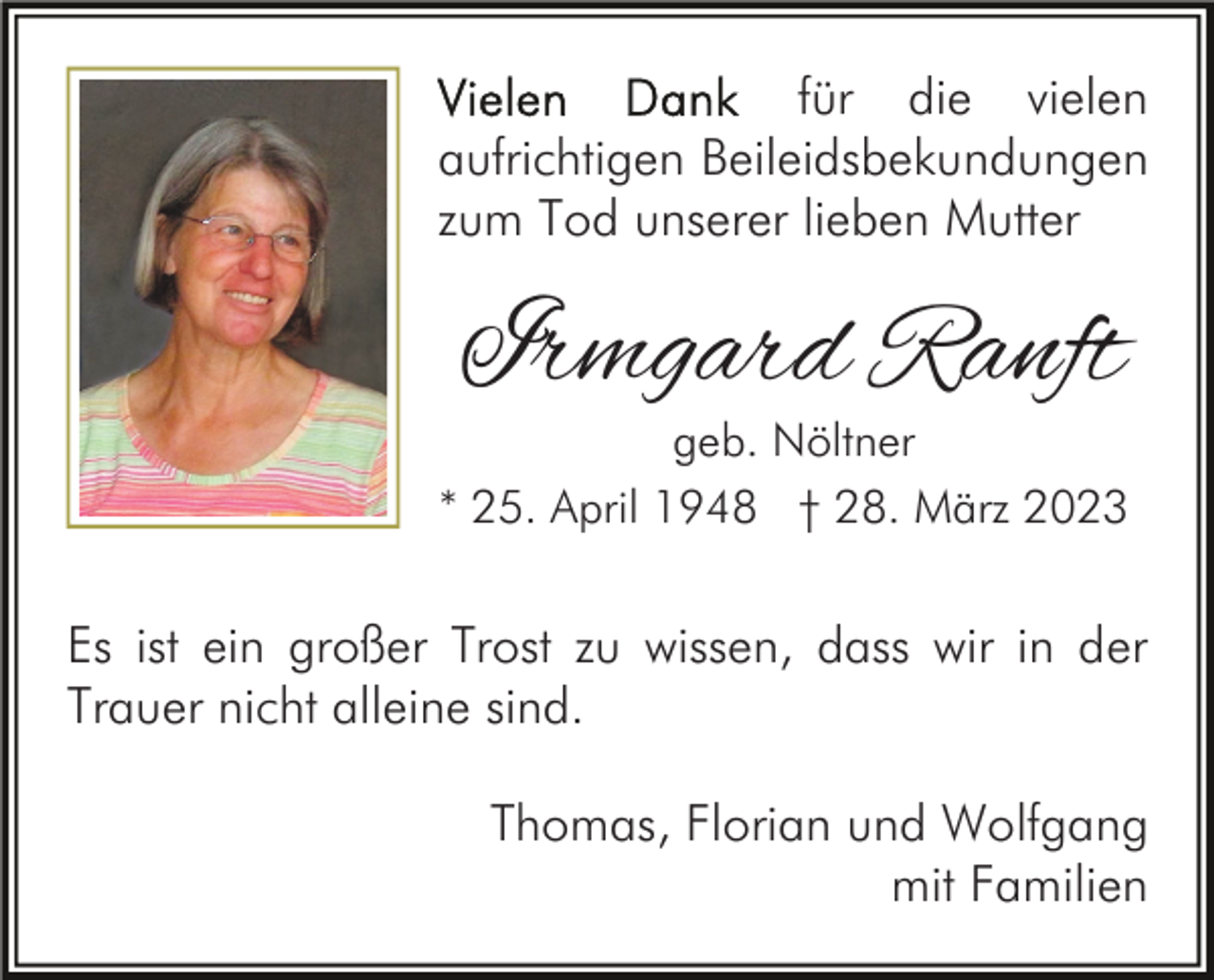 <p>für die vielen<br />aufrichtigen Beileidsbekundungen<br />zum Tod unserer lieben Mutter</p><p>Irmgard Ranft</p><p>geb. Nöltner<br />* 25. April 1948 † 28. März 2023</p><p>Es ist ein großer Trost zu wissen, dass wir in der<br />Trauer nicht alleine sind.<br />Thomas, Florian und Wolfgang<br />mit Familien</p>