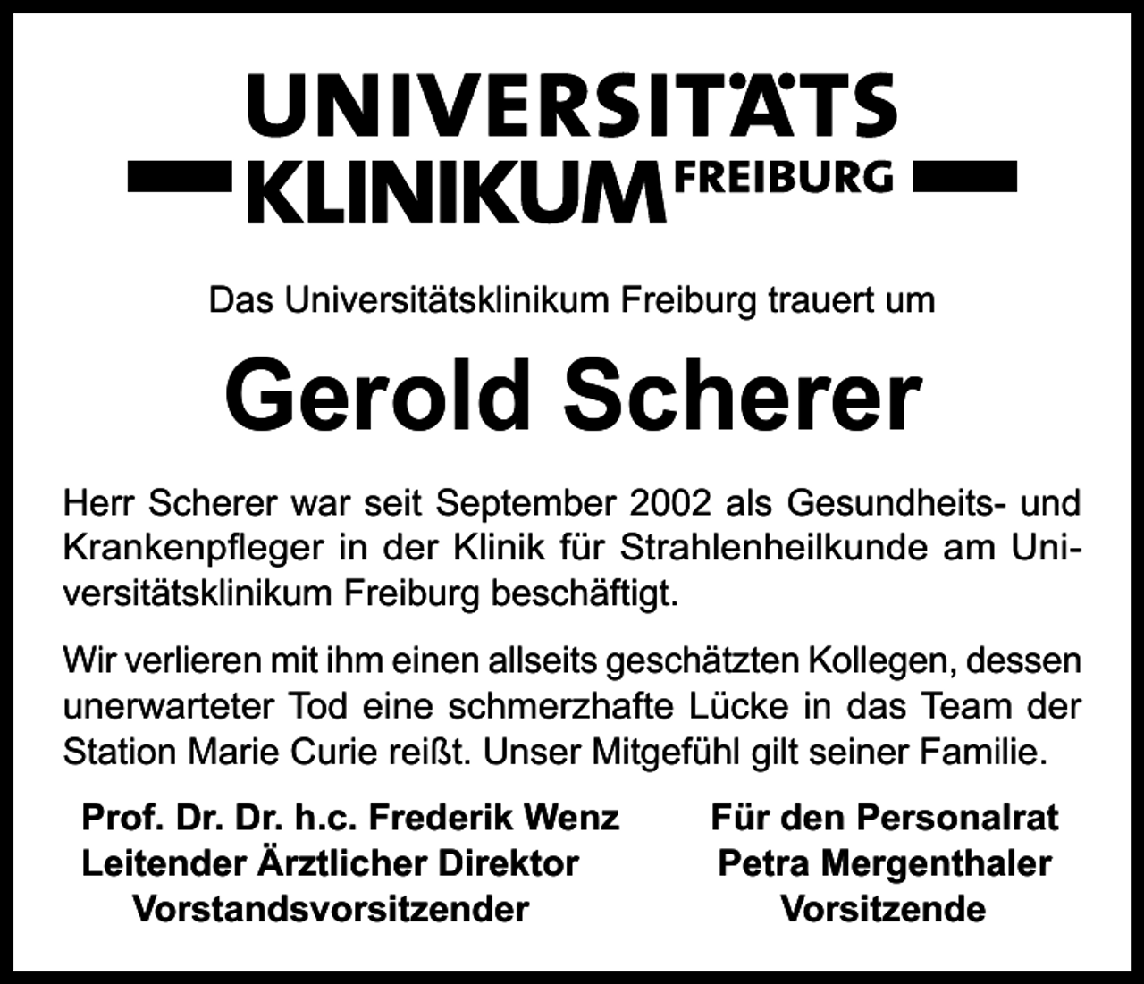 <p>Das Universitätsklinikum Freiburg trauert um</p><p>Gerold Scherer<br />Herr Scherer war seit September 2002 als Gesundheits- und<br />Krankenpfleger in der Klinik für Strahlenheilkunde am Universitätsklinikum Freiburg beschäftigt.<br />Wir verlieren mit ihm einen allseits geschätzten Kollegen, dessen<br />unerwarteter Tod eine schmerzhafte Lücke in das Team der<br />Station Marie Curie reißt. Unser Mitgefühl gilt seiner Familie.<br />Prof. Dr. Dr. h.c. Frederik Wenz<br />Leitender Ärztlicher Direktor<br />Vorstandsvorsitzender</p><p>Für den Personalrat<br />Petra Mergenthaler<br />Vorsitzende</p>