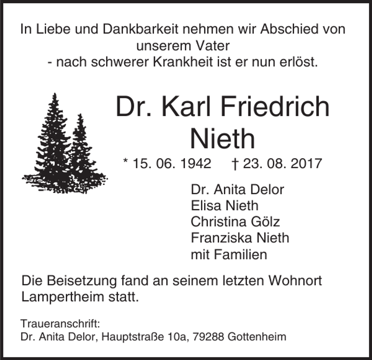 <p>In Liebe und Dankbarkeit nehmen wir Abschied von<br />unserem Vater<br />- nach schwerer Krankheit ist er nun erlöst.</p><p>Dr. Karl Friedrich<br />Nieth<br />* 15. 06. 1942</p><p>† 23. 08. 2017</p><p>Dr. Anita Delor<br />Elisa Nieth<br />Christina Gölz<br />Franziska Nieth<br />mit Familien<br />Die Beisetzung fand an seinem letzten Wohnort<br />Lampertheim statt.<br />Traueranschrift:<br />Dr. Anita Delor, Hauptstraße 10a, 79288 Gottenheim</p>