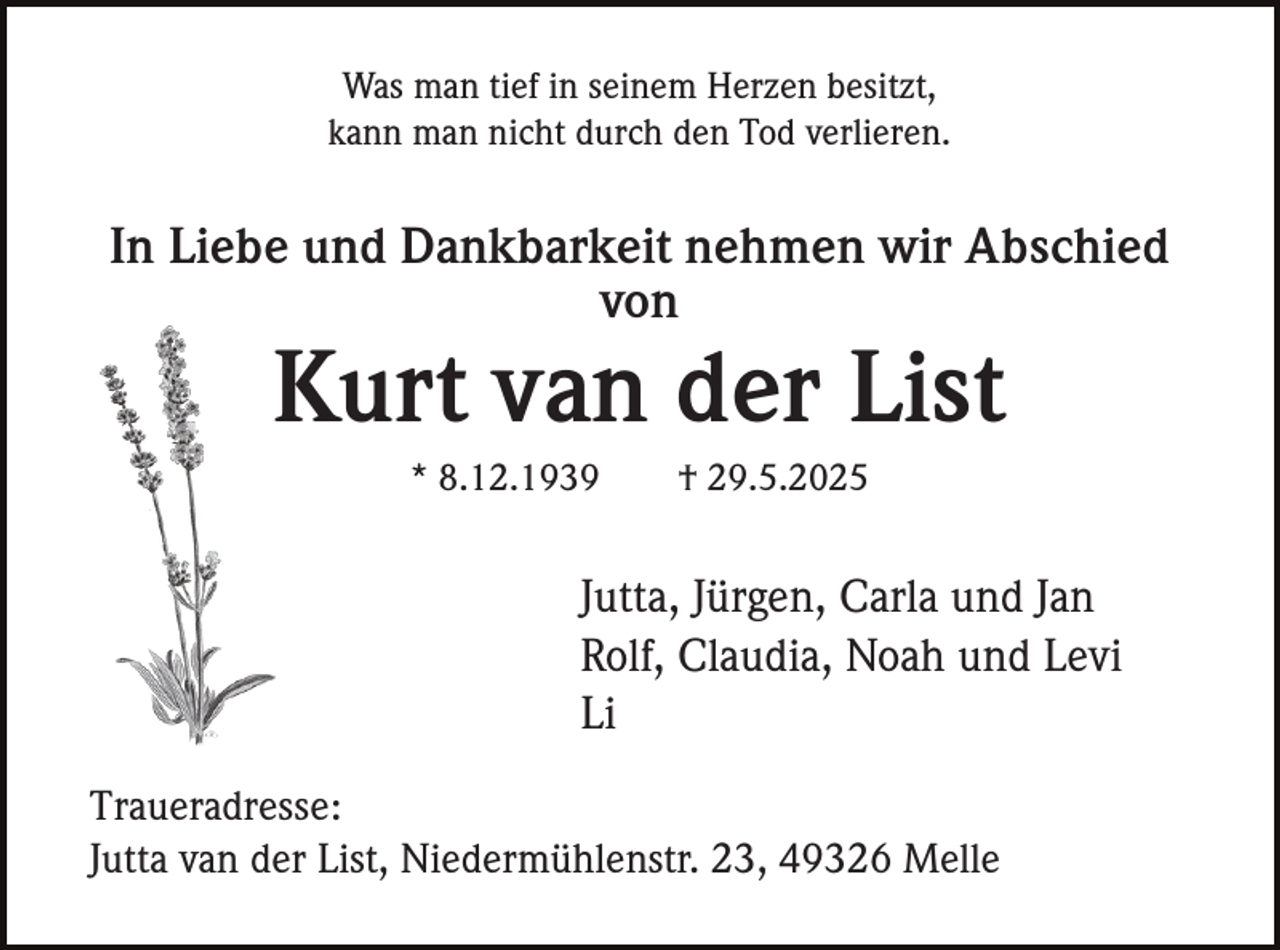 <p>Was man tief in seinem Herzen besitzt,<br />kann man nicht durch den Tod verlieren.</p><p>In Liebe und Dankbarkeit nehmen wir Abschied<br />von</p><p>Kurt van der List<br />* 8.12.1939</p><p>† 29.5.2025</p><p>Jutta, Jürgen, Carla und Jan<br />Rolf, Claudia, Noah und Levi<br />Li<br />Traueradresse:<br />Jutta van der List, Niedermühlenstr. 23, 49326 Melle</p>