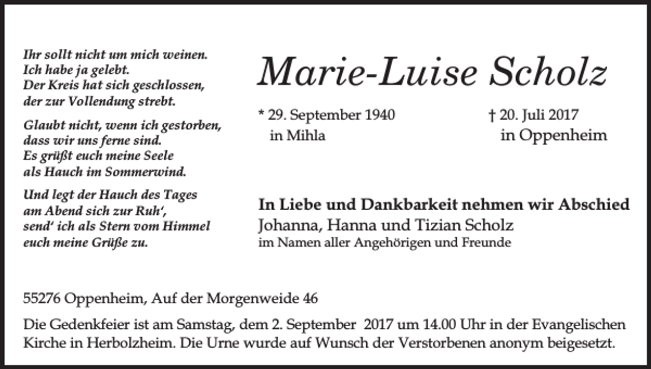 <p>Ihr sollt nicht um mich weinen.<br />Ich habe ja gelebt.<br />Der Kreis hat sich geschlossen,<br />der zur Vollendung strebt.<br />Glaubt nicht, wenn ich gestorben,<br />dass wir uns ferne sind.<br />Es grüßt euch meine Seele<br />als Hauch im Sommerwind.<br />Und legt der Hauch des Tages<br />am Abend sich zur Ruh‘,<br />send‘ ich als Stern vom Himmel<br />euch meine Grüße zu.</p><p>Marie-Luise Scholz<br />* 29. September 1940<br />in Mihla</p><p>† 20. Juli 2017</p><p>in Oppenheim</p><p>In Liebe und Dankbarkeit nehmen wir Abschied<br />Johanna, Hanna und Tizian Scholz</p><p>im Namen aller Angehörigen und Freunde</p><p>55276 Oppenheim, Auf der Morgenweide 46<br />Die Gedenkfeier ist am Samstag, dem 2. September 2017 um 14.00 Uhr in der Evangelischen<br />Kirche in Herbolzheim. Die Urne wurde auf Wunsch der Verstorbenen anonym beigesetzt.</p>
