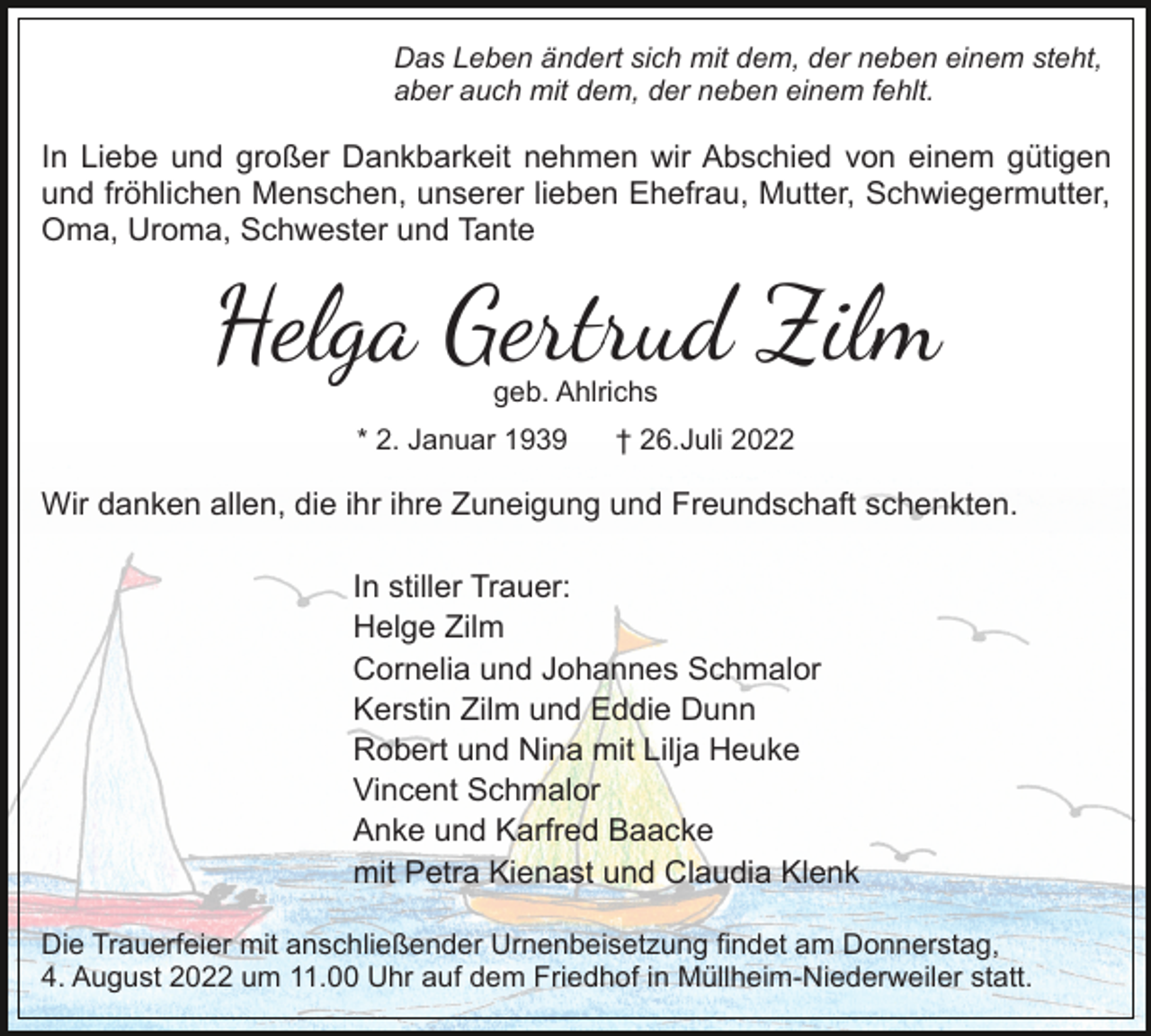 <p>Das Leben ändert sich mit dem, der neben einem steht,<br />aber auch mit dem, der neben einem fehlt.</p><p>In Liebe und großer Dankbarkeit nehmen wir Abschied von einem gütigen<br />und fröhlichen Menschen, unserer lieben Ehefrau, Mutter, Schwiegermutter,<br />Oma, Uroma, Schwester und Tante</p><p>Helga Gertrud Zilm<br />geb. Ahlrichs</p><p>* 2. Januar 1939</p><p>† 26.Juli 2022</p><p>Wir danken allen, die ihr ihre Zuneigung und Freundschaft schenkten.<br />In stiller Trauer:<br />Helge Zilm<br />Cornelia und Johannes Schmalor<br />Kerstin Zilm und Eddie Dunn<br />Robert und Nina mit Lilja Heuke<br />Vincent Schmalor<br />Anke und Karfred Baacke<br />mit Petra Kienast und Claudia Klenk<br />Die Trauerfeier mit anschließender Urnenbeisetzung findet am Donnerstag,<br />4. August 2022 um 11.00 Uhr auf dem Friedhof in Müllheim-Niederweiler statt.</p>