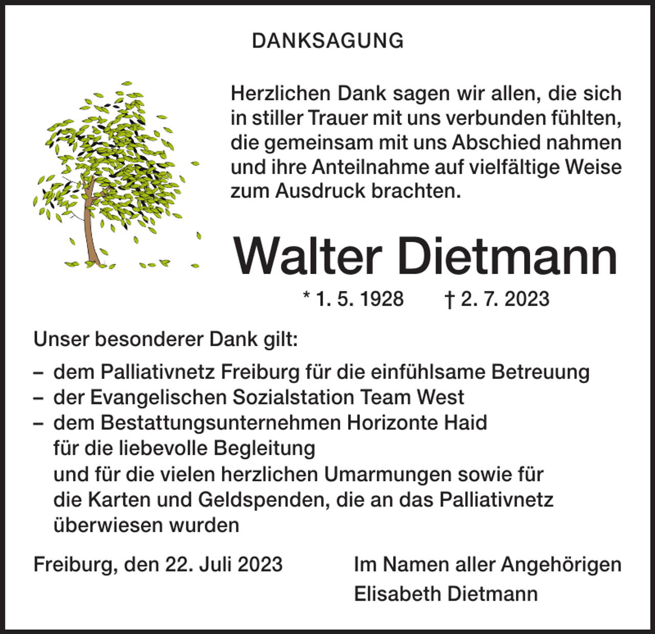 <p>DANKSAGUNG<br />Herzlichen Dank sagen wir allen, die sich<br />in stiller T<br />­ rauer mit uns verbunden fühlten,<br />die gemeinsam mit uns Abschied nahmen<br />und ihre Anteilnahme auf vielfältige Weise<br />zum Ausdruck brachten.</p><p>Walter Dietmann<br />* 1. 5. 1928 † 2. 7. 2023<br />Unser besonderer Dank gilt:<br />– dem Palliativnetz Freiburg für die einfühlsame ­Betreuung<br />– der Evangelischen Sozialstation Team West<br />– dem Bestattungsunternehmen Horizonte Haid<br />für die liebevolle Begleitung<br />und für die vielen herzlichen Umarmungen sowie für<br />die Karten und Geldspenden, die an das Palliativnetz<br />überwiesen wurden<br />Freiburg, den 22. Juli 2023</p><p>Im Namen aller Angehörigen<br />Elisabeth Dietmann</p>