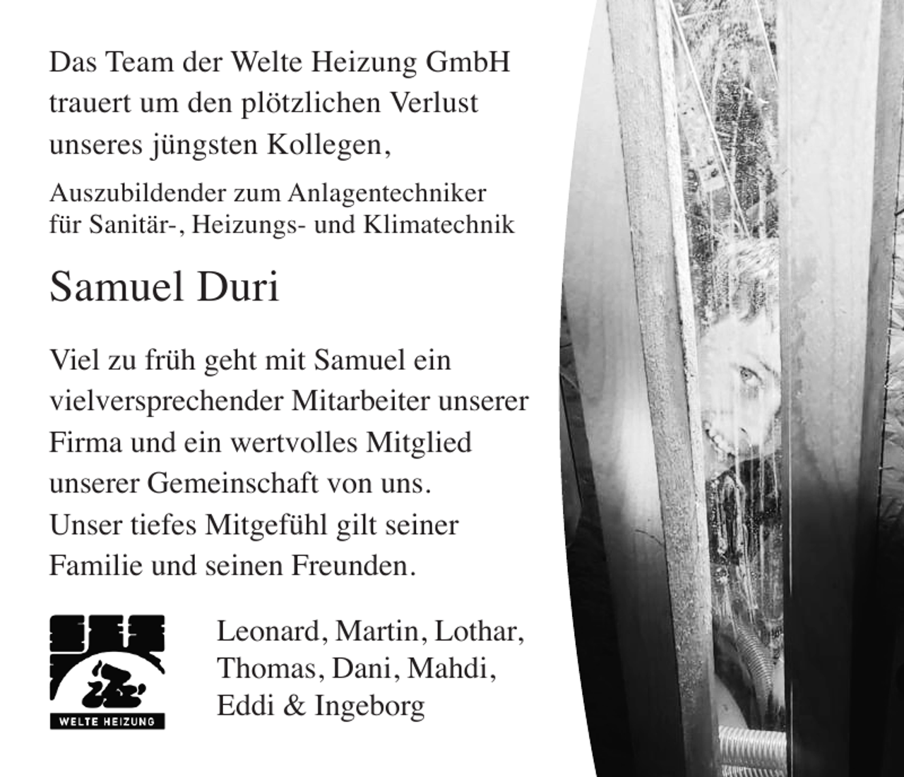 <p>Das Team der Welte Heizung GmbH<br />trauert um den plötzlichen Verlust<br />unseres jüngsten Kollegen,<br />Auszubildender zum Anlagentechniker<br />für Sanitär-, Heizungs- und Klimatechnik</p><p>Samuel Duri<br />Viel zu früh geht mit Samuel ein<br />vielversprechender Mitarbeiter unserer<br />Firma und ein wertvolles Mitglied<br />unserer Gemeinschaft von uns.<br />Unser tiefes Mitgefühl gilt seiner<br />Familie und seinen Freunden.<br />Leonard, Martin, Lothar,<br />Thomas, Dani, Mahdi,<br />Eddi &amp; Ingeborg</p>