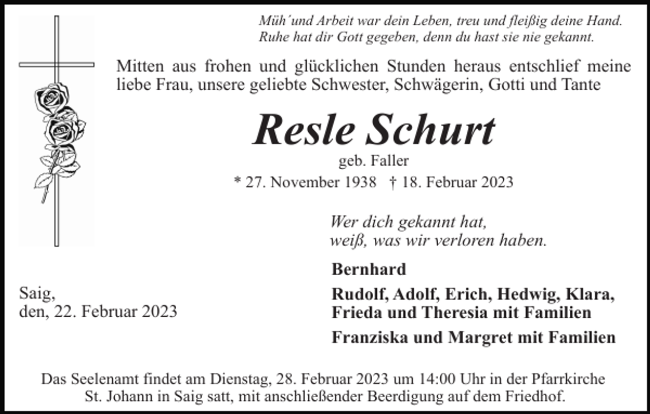 <p>Müh´und Arbeit war dein Leben, treu und fleißig deine Hand.<br />Ruhe hat dir Gott gegeben, denn du hast sie nie gekannt.</p><p>Mitten aus frohen und glücklichen Stunden heraus entschlief meine<br />liebe Frau, unsere geliebte Schwester, Schwägerin, Gotti und Tante</p><p>Resle Schurt<br />geb. Faller<br />* 27. November 1938 † 18. Februar 2023</p><p>Wer dich gekannt hat,<br />weiß, was wir verloren haben.<br />Saig,<br />den, 22. Februar 2023</p><p>Bernhard<br />Rudolf, Adolf, Erich, Hedwig, Klara,<br />Frieda und Theresia mit Familien<br />Franziska und Margret mit Familien</p><p>Das Seelenamt findet am Dienstag, 28. Februar 2023 um 14:00 Uhr in der Pfarrkirche<br />St. Johann in Saig satt, mit anschließender Beerdigung auf dem Friedhof.</p>