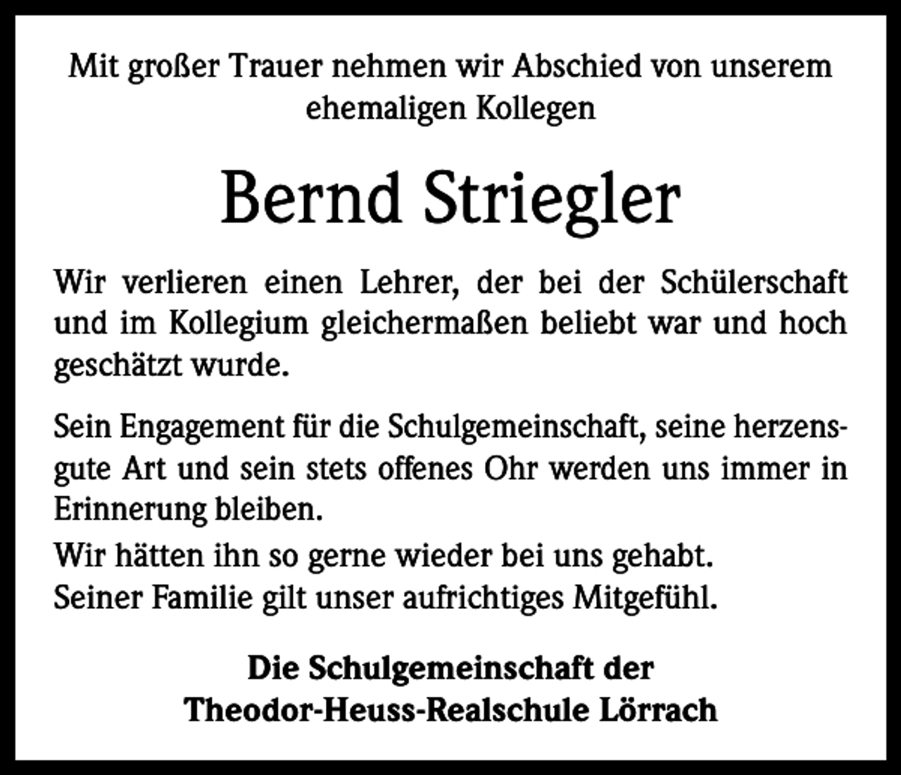 <p>Mit großer Trauer nehmen wir Abschied von unserem<br />ehemaligen Kollegen</p><p>Bernd Striegler<br />Wir verlieren einen Lehrer, der bei der Schülerschaft<br />und im Kollegium gleichermaßen beliebt war und hoch<br />geschätzt wurde.<br />Sein Engagement für die Schulgemeinschaft, seine herzensgute Art und sein stets offenes Ohr werden uns immer in<br />Erinnerung bleiben.<br />Wir hätten ihn so gerne wieder bei uns gehabt.<br />Seiner Familie gilt unser aufrichtiges Mitgefühl.<br />Die Schulgemeinschaft der<br />Theodor-Heuss-Realschule Lörrach</p>