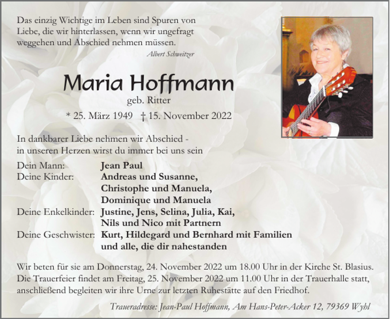 <p>Das einzig Wichtige im Leben sind Spuren von<br />Liebe, die wir hinterlassen, wenn wir ungefragt<br />weggehen und Abschied nehmen müssen.<br />Albert Schweitzer</p><p>Maria Hoffmann<br />geb. Ritter<br />* 25. März 1949 † 15. November 2022</p><p>In dankbarer Liebe nehmen wir Abschied in unseren Herzen wirst du immer bei uns sein<br />Dein Mann:<br />Jean Paul<br />Deine Kinder:<br />Andreas und Susanne,<br />Christophe und Manuela,<br />Dominique und Manuela<br />Deine Enkelkinder: Justine, Jens, Selina, Julia, Kai,<br />Nils und Nico mit Partnern<br />Deine Geschwister: Kurt, Hildegard und Bernhard mit Familien<br />und alle, die dir nahestanden<br />Wir beten für sie am Donnerstag, 24. November 2022 um 18.00 Uhr in der Kirche St. Blasius.<br />Die Trauerfeier findet am Freitag, 25. November 2022 um 11.00 Uhr in der Trauerhalle statt,<br />anschließend begleiten wir ihre Urne zur letzten Ruhestätte auf den Friedhof.<br />Traueradresse: Jean-Paul Hoffmann, Am Hans-Peter-Acker 12, 79369 Wyhl</p>