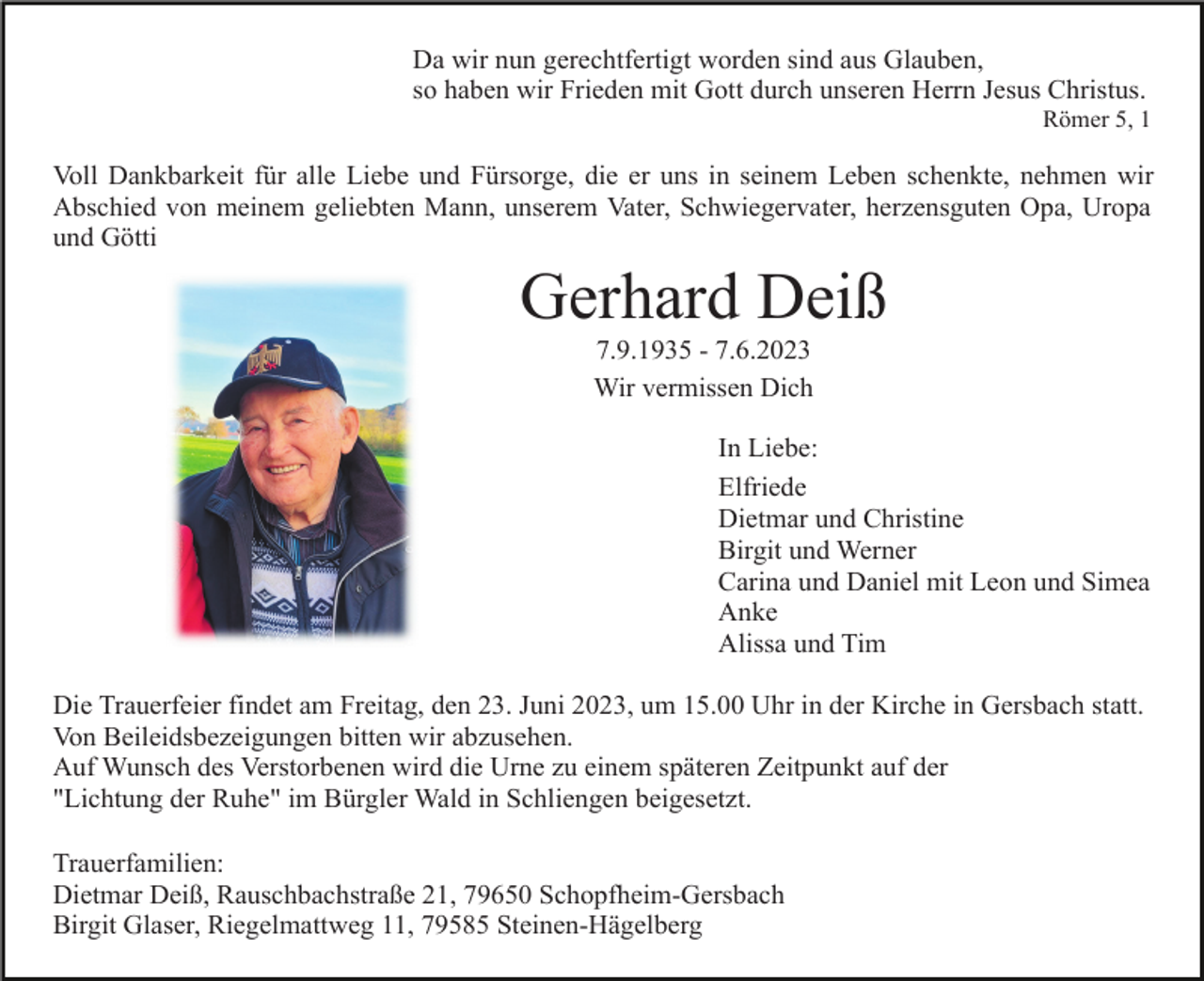<p>Da wir nun gerechtfertigt worden sind aus Glauben,<br />so haben wir Frieden mit Gott durch unseren Herrn Jesus Christus.<br />Römer 5, 1</p><p>Voll Dankbarkeit für alle Liebe und Fürsorge, die er uns in seinem Leben schenkte, nehmen wir<br />Abschied von meinem geliebten Mann, unserem Vater, Schwiegervater, herzensguten Opa, Uropa<br />und Götti</p><p>Gerhard Deiß<br />7.9.1935 - 7.6.2023<br />Wir vermissen Dich<br />In Liebe:<br />Elfriede<br />Dietmar und Christine<br />Birgit und Werner<br />Carina und Daniel mit Leon und Simea<br />Anke<br />Alissa und Tim<br />Die Trauerfeier findet am Freitag, den 23. Juni 2023, um 15.00 Uhr in der Kirche in Gersbach statt.<br />Von Beileidsbezeigungen bitten wir abzusehen.<br />Auf Wunsch des Verstorbenen wird die Urne zu einem späteren Zeitpunkt auf der<br />"Lichtung der Ruhe" im Bürgler Wald in Schliengen beigesetzt.<br />Trauerfamilien:<br />Dietmar Deiß, Rauschbachstraße 21, 79650 Schopfheim-Gersbach<br />Birgit Glaser, Riegelmattweg 11, 79585 Steinen-Hägelberg</p>