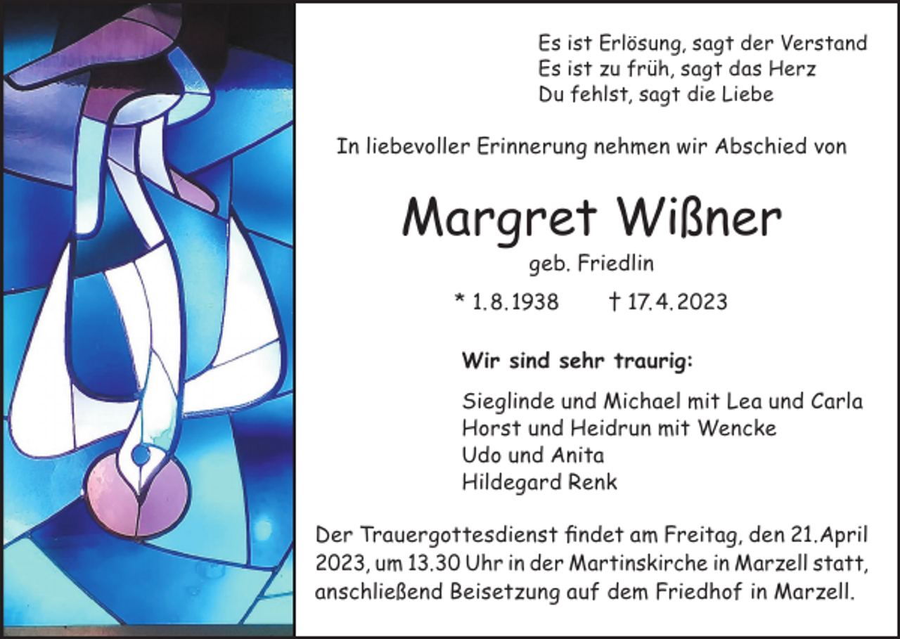 <p>Es ist Erlösung, sagt der Verstand<br />Es ist zu früh, sagt das Herz<br />Du fehlst, sagt die Liebe</p><p>In liebevoller Erinnerung nehmen wir Abschied von</p><p>Margret Wißner<br />geb. Friedlin</p><p>* 1. 8. 1938 † 17. 4. 2023<br />Wir sind sehr traurig:<br />Sieglinde und Michael mit Lea und Carla<br />Horst und Heidrun mit Wencke<br />Udo und Anita<br />Hildegard Renk<br />Der Trauergottesdienst findet am Freitag, den 21.April<br />2023, um 13.30 Uhr in der Martinskirche in Marzell statt,<br />anschließend Beisetzung auf dem Friedhof in Marzell.</p>