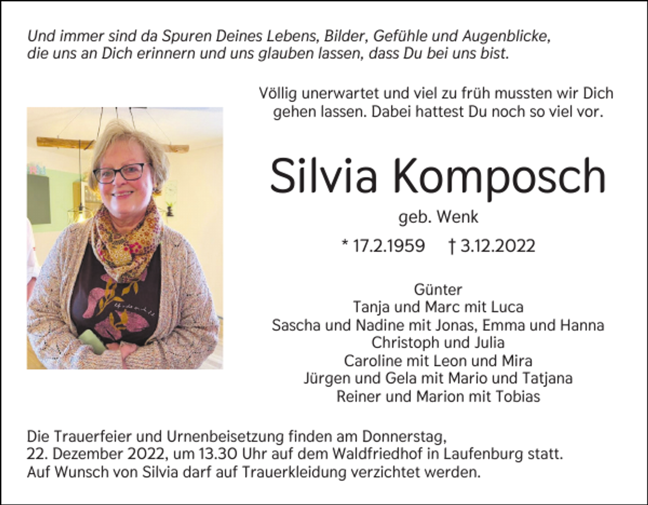 <p>Und immer sind da Spuren Deines Lebens, Bilder, Gefühle und Augenblicke,<br />die uns an Dich erinnern und uns glauben lassen, dass Du bei uns bist.<br />Völlig unerwartet und viel zu früh mussten wir Dich<br />gehen lassen. Dabei hattest Du noch so viel vor.</p><p>Silvia Komposch<br />geb. Wenk<br />* 17.2.1959</p><p>† 3.12.2022</p><p>Günter<br />Tanja und Marc mit Luca<br />Sascha und Nadine mit Jonas, Emma und Hanna<br />Christoph und Julia<br />Caroline mit Leon und Mira<br />Jürgen und Gela mit Mario und Tatjana<br />Reiner und Marion mit Tobias<br />Die Trauerfeier und Urnenbeisetzung finden am Donnerstag,<br />22. Dezember 2022, um 13.30 Uhr auf dem Waldfriedhof in Laufenburg statt.<br />Auf Wunsch von Silvia darf auf Trauerkleidung verzichtet werden.</p>