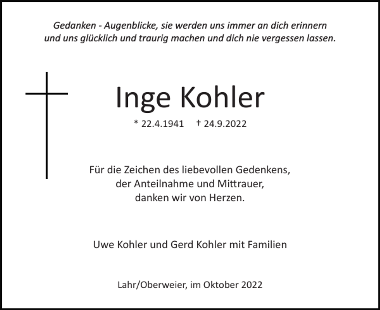 <p>Gedanken ­ Augenblicke, sie werden uns immer an dich erinnern<br />und uns glücklich und traurig machen und dich nie vergessen lassen.</p><p>Inge Kohler<br />* 22.4.1941</p><p>† 24.9.2022</p><p>Für die Zeichen des liebevollen Gedenkens,<br />der Anteilnahme und Mi�rauer,<br />danken wir von Herzen.</p><p>Uwe Kohler und Gerd Kohler mit Familien</p><p>Lahr/Oberweier, im Oktober 2022</p>