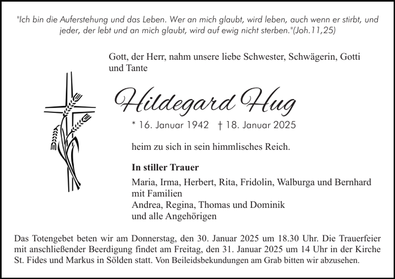<p>"Ich bin die Auferstehung und das Leben. Wer an mich glaubt, wird leben, auch wenn er stirbt, und<br />jeder, der lebt und an mich glaubt, wird auf ewig nicht sterben."(Joh.11,25)</p><p>Gott, der Herr, nahm unsere liebe Schwester, Schwägerin, Gotti<br />und Tante</p><p>Hildegard Hug</p><p>* 16. Januar 1942 † 18. Januar 2025<br />heim zu sich in sein himmlisches Reich.</p><p>In stiller Trauer<br />Maria, Irma, Herbert, Rita, Fridolin, Walburga und Bernhard<br />mit Familien<br />Andrea, Regina, Thomas und Dominik<br />und alle Angehörigen<br />Das Totengebet beten wir am Donnerstag, den 30. Januar 2025 um 18.30 Uhr. Die Trauerfeier<br />mit anschließender Beerdigung findet am Freitag, den 31. Januar 2025 um 14 Uhr in der Kirche<br />St. Fides und Markus in Sölden statt. Von Beileidsbekundungen am Grab bitten wir abzusehen.</p>
