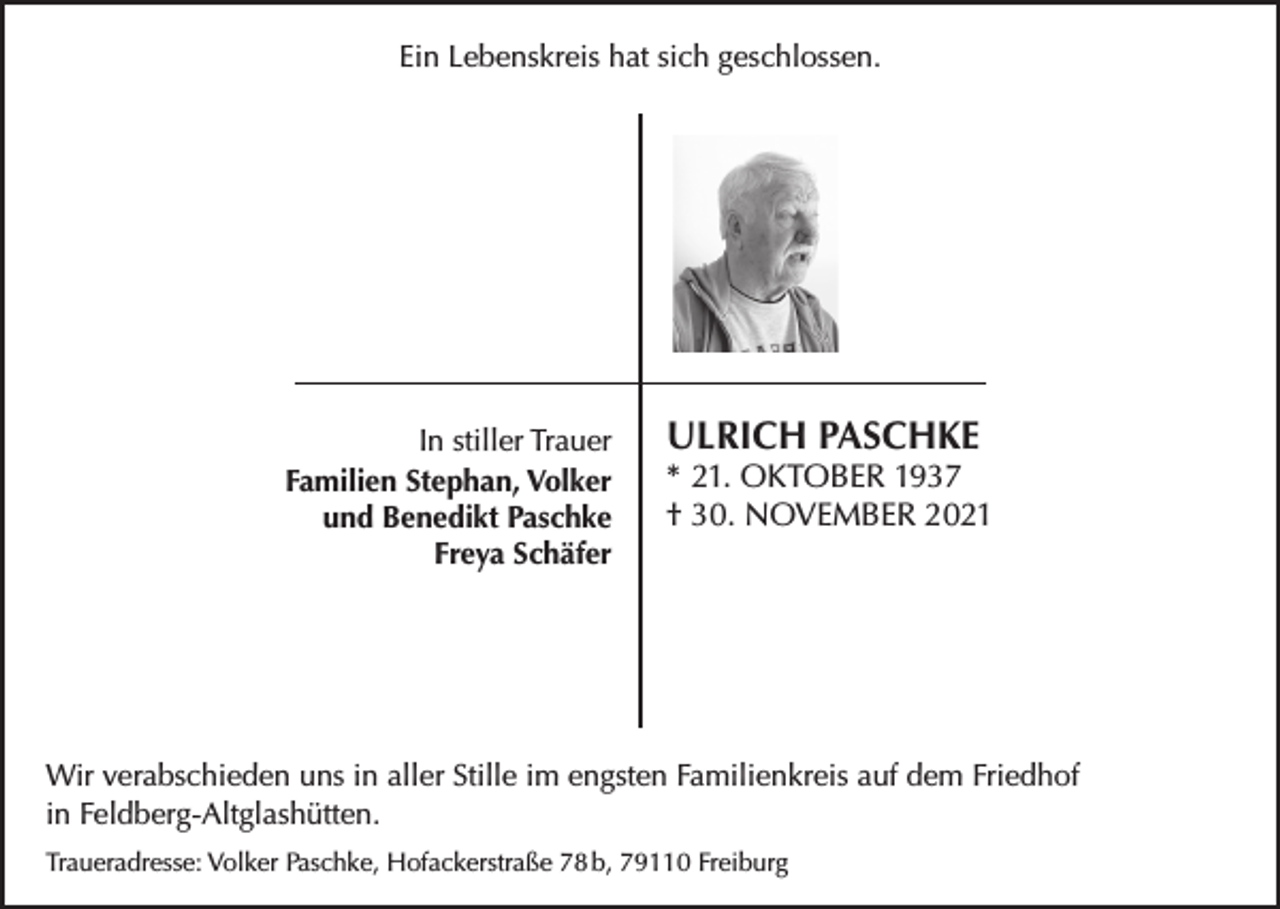 <p>Ein Lebenskreis hat sich geschlossen.</p><p>In stiller Trauer<br />Familien Stephan, Volker<br />und Benedikt Paschke<br />Freya Schäfer</p><p>ULRICH PASCHKE</p><p>* 21. OKTOBER 1937<br />† 30. NOVEMBER 2021</p><p>Wir verabschieden uns in aller Stille im engsten Familienkreis auf dem Friedhof<br />in Feldberg-Altglashütten.<br />Traueradresse: Volker Paschke, Hofackerstraße 78 b, 79110 Freiburg</p>