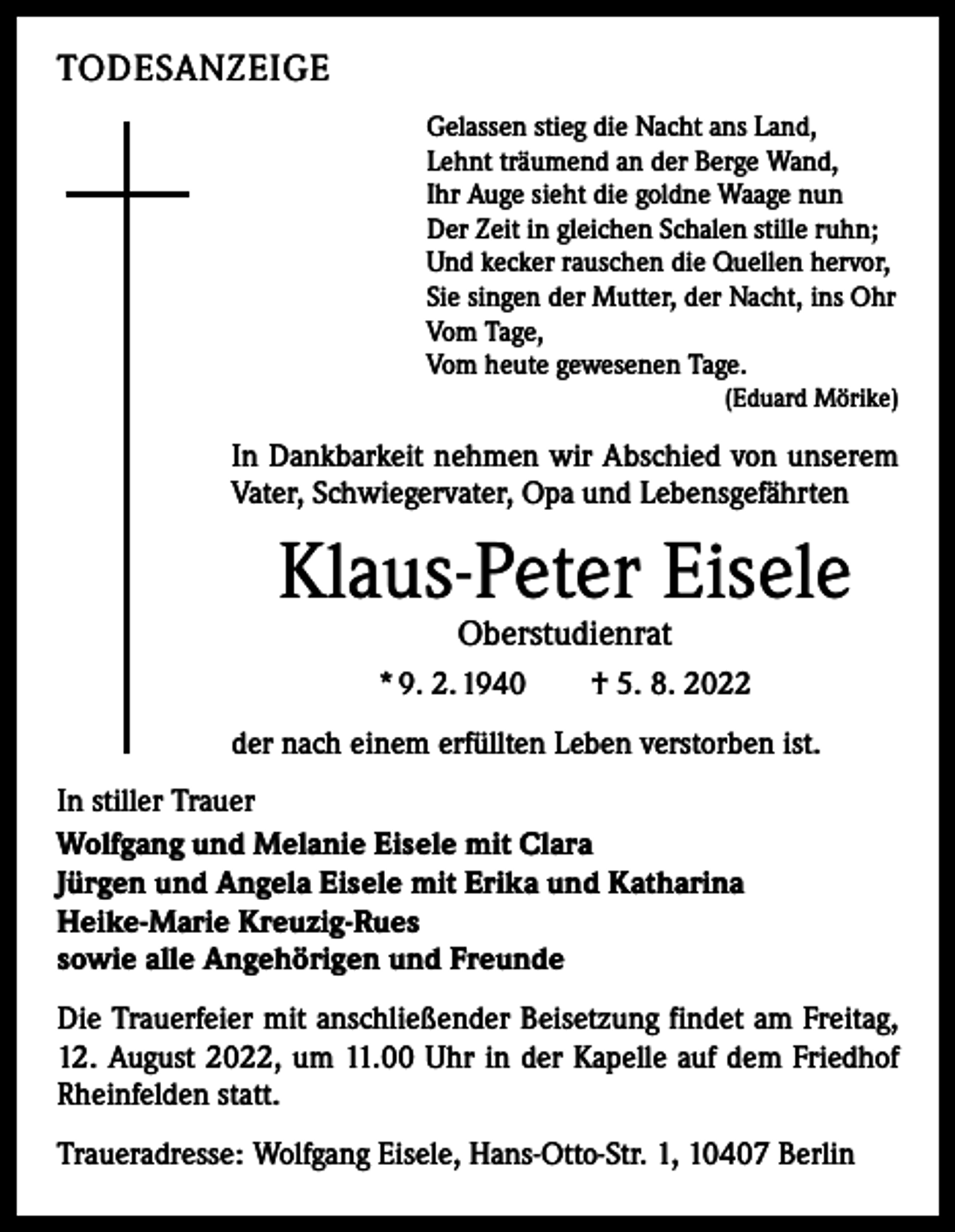 <p>TODESANZEIGE<br />Gelassen stieg die Nacht ans Land,<br />Lehnt träumend an der Berge Wand,<br />Ihr Auge sieht die goldne Waage nun<br />Der Zeit in gleichen Schalen stille ruhn;<br />Und kecker rauschen die Quellen hervor,<br />Sie singen der Mutter, der Nacht, ins Ohr<br />Vom Tage,<br />Vom heute gewesenen Tage.</p><p>(Eduard Mörike)</p><p>In Dankbarkeit nehmen wir Abschied von unserem<br />Vater, Schwiegervater, Opa und Lebensgefährten</p><p>Klaus-Peter Eisele<br />Oberstudienrat</p><p>* 9. 2. 1940 † 5. 8. 2022<br />der nach einem erfüllten Leben verstorben ist.<br />In stiller Trauer<br />Wolfgang und Melanie Eisele mit Clara<br />Jürgen und Angela Eisele mit Erika und Katharina<br />Heike-Marie Kreuzig-Rues<br />sowie alle Angehörigen und Freunde<br />Die Trauerfeier mit anschließender Beisetzung findet am Freitag,<br />12. August 2022, um 11.00 Uhr in der Kapelle auf dem Friedhof<br />Rheinfelden statt.<br />Traueradresse: Wolfgang Eisele, Hans-Otto-Str. 1, 10407 Berlin</p>