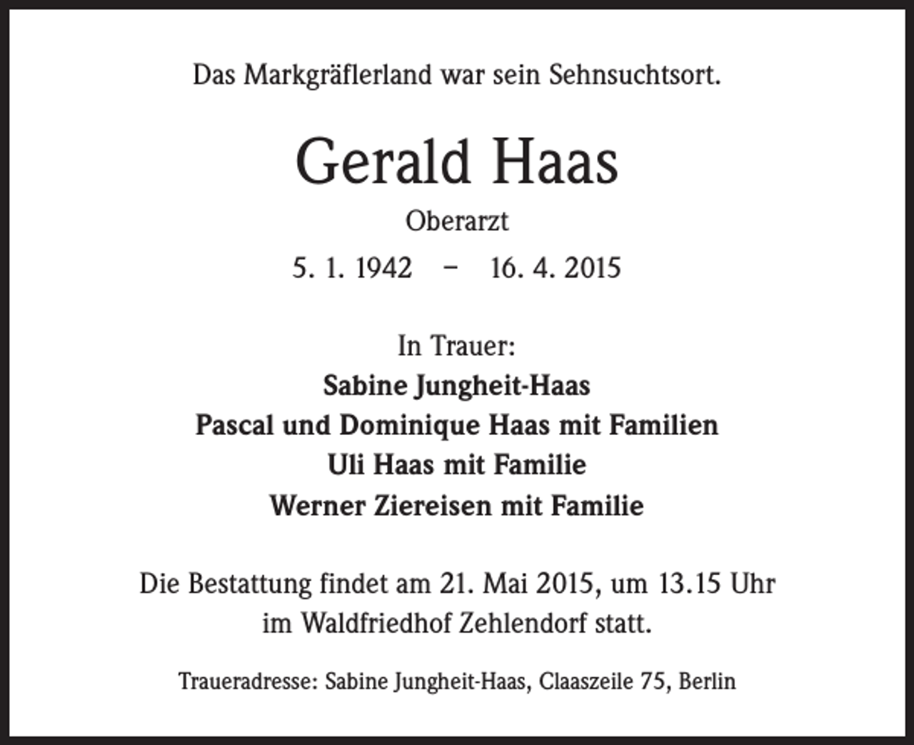 <p>Das Markgräflerland war sein Sehnsuchtsort.</p><p>Gerald Haas<br />Oberarzt<br />5. 1. 1942 – 16. 4. 2015<br />In Trauer:<br />Sabine Jungheit-Haas<br />Pascal und Dominique Haas mit Familien<br />Uli Haas mit Familie<br />Werner Ziereisen mit Familie<br />Die Bestattung findet am 21. Mai 2015, um 13.15 Uhr<br />im Waldfriedhof Zehlendorf statt.<br />Traueradresse: Sabine Jungheit-Haas, Claaszeile 75, Berlin</p>