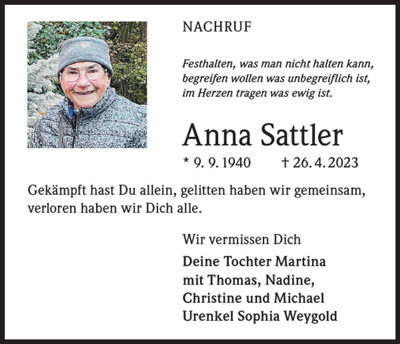 <p>NACHRUF<br />Festhalten, was man nicht halten kann,<br />begreifen wollen was unbegreiflich ist,<br />im Herzen tragen was ewig ist.</p><p>Anna Sattler<br />* 9. 9. 1940 † 26. 4. 2023<br />Gekämpft hast Du allein, gelitten haben wir gemeinsam,<br />verloren haben wir Dich alle.<br />Wir vermissen Dich<br />Deine Tochter Martina<br />mit Thomas, Nadine,<br />Christine und Michael<br />Urenkel Sophia Weygold</p>