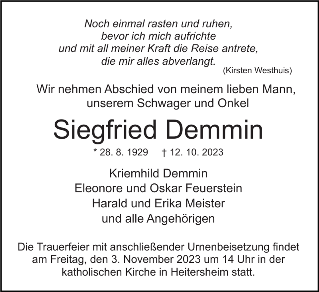 <p>Noch einmal rasten und ruhen,<br />bevor ich mich aufrichte<br />und mit all meiner Kraft die Reise antrete,<br />die mir alles abverlangt.</p><p>(Kirsten Westhuis)</p><p>Wir nehmen Abschied von meinem lieben Mann,<br />unserem Schwager und Onkel</p><p>Siegfried Demmin<br />* 28. 8. 1929</p><p>† 12. 10. 2023</p><p>Kriemhild Demmin<br />Eleonore und Oskar Feuerstein<br />Harald und Erika Meister<br />und alle Angehörigen<br />Die Trauerfeier mit anschließender Urnenbeisetzung findet<br />am Freitag, den 3. November 2023 um 14 Uhr in der<br />katholischen Kirche in Heitersheim statt.</p>
