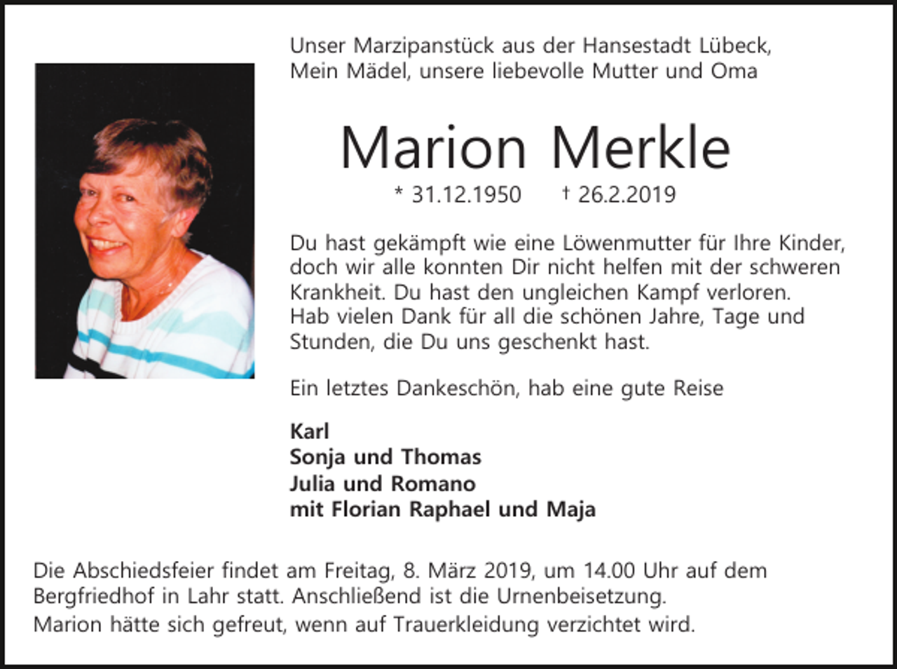 <p>Unser Marzipanstück aus der Hansestadt Lübeck,<br />Mein Mädel, unsere liebevolle Mutter und Oma</p><p>Marion Merkle<br />* 31.12.1950</p><p>† 26.2.2019</p><p>Du hast gekämpft wie eine Löwenmutter für Ihre Kinder,<br />doch wir alle konnten Dir nicht helfen mit der schweren<br />Krankheit. Du hast den ungleichen Kampf verloren.<br />Hab vielen Dank für all die schönen Jahre, Tage und<br />Stunden, die Du uns geschenkt hast.<br />Ein letztes Dankeschön, hab eine gute Reise<br />Karl<br />Sonja und Thomas<br />Julia und Romano<br />mit Florian Raphael und Maja<br />Die Abschiedsfeier findet am Freitag, 8. März 2019, um 14.00 Uhr auf dem<br />Bergfriedhof in Lahr statt. Anschließend ist die Urnenbeisetzung.<br />Marion hätte sich gefreut, wenn auf Trauerkleidung verzichtet wird.</p>