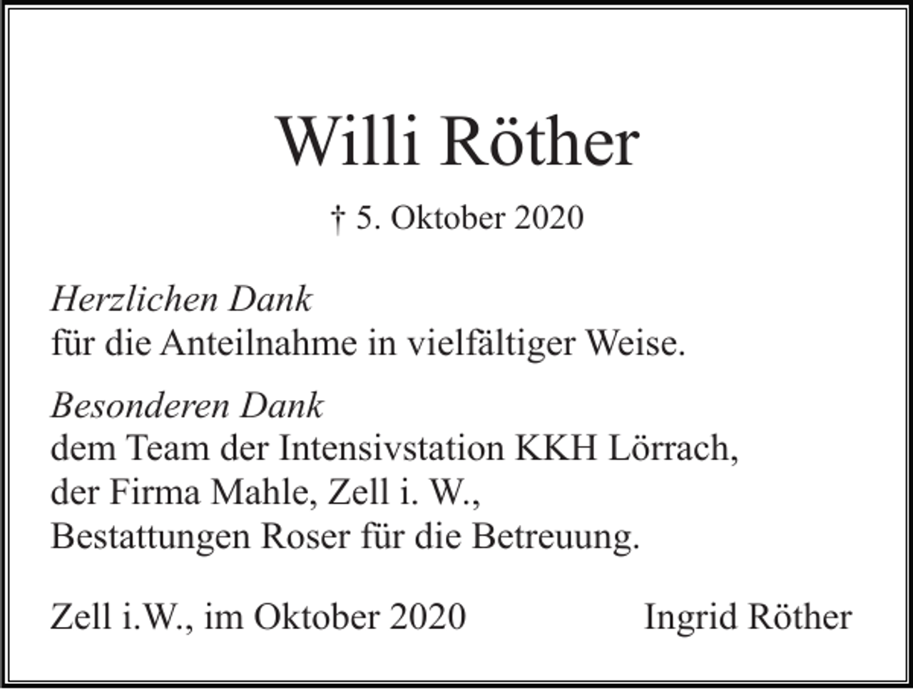 <p>Willi Röther<br />† 5. Oktober 2020</p><p>Herzlichen Dank<br />für die Anteilnahme in vielfältiger Weise.<br />Besonderen Dank<br />dem Team der Intensivstation KKH Lörrach,<br />der Firma Mahle, Zell i. W.,<br />Bestattungen Roser für die Betreuung.<br />Zell i.W., im Oktober 2020</p><p>Ingrid Röther</p>