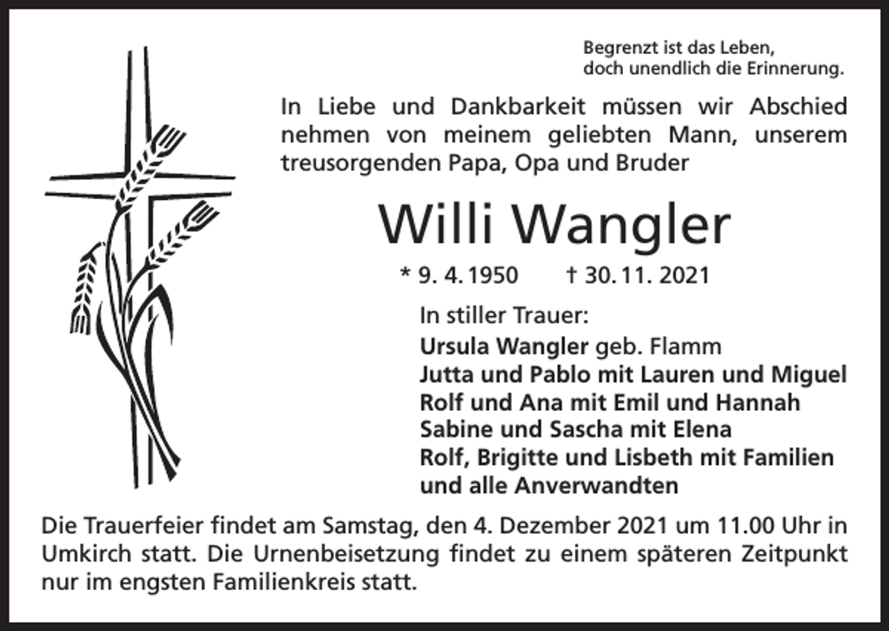 <p>Begrenzt ist das Leben,<br />doch unendlich die Erinnerung.</p><p>In Liebe und Dankbarkeit müssen wir Abschied<br />nehmen von meinem geliebten Mann, unserem<br />­<br />treusorgenden Papa, Opa und Bruder</p><p>Willi Wangler<br />* 9. 4. 1950 † 30. 11. 2021<br />In stiller Trauer:<br />Ursula Wangler geb. Flamm<br />Jutta und Pablo mit Lauren und Miguel<br />Rolf und Ana mit Emil und Hannah<br />Sabine und Sascha mit Elena<br />Rolf, Brigitte und Lisbeth mit Familien<br />und alle Anverwandten<br />Die Trauerfeier findet am Samstag, den 4. Dezember 2021 um 11.00 Uhr in<br />Umkirch statt. Die Urnenbeisetzung findet zu einem späteren Zeitpunkt<br />nur im engsten Familienkreis statt.</p>