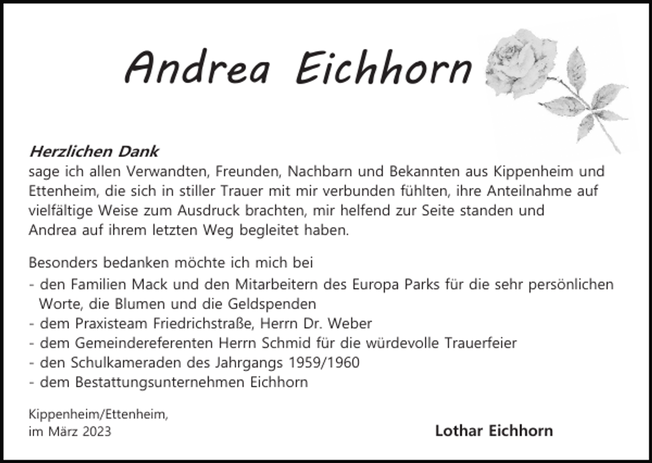 <p>Andrea Eichhorn<br />Herzlichen Dank<br />sage ich allen Verwandten, Freunden, Nachbarn und Bekannten aus Kippenheim und<br />Ettenheim, die sich in stiller Trauer mit mir verbunden fühlten, ihre Anteilnahme auf<br />vielfältige Weise zum Ausdruck brachten, mir helfend zur Seite standen und<br />Andrea auf ihrem letzten Weg begleitet haben.<br />Besonders bedanken möchte ich mich bei<br />- den Familien Mack und den Mitarbeitern des Europa Parks für die sehr persönlichen<br />Worte, die Blumen und die Geldspenden<br />- dem Praxisteam Friedrichstraße, Herrn Dr. Weber<br />- dem Gemeindereferenten Herrn Schmid für die würdevolle Trauerfeier<br />- den Schulkameraden des Jahrgangs 1959/1960<br />- dem Bestattungsunternehmen Eichhorn<br />Kippenheim/Ettenheim,<br />im März 2023</p><p>Lothar Eichhorn</p>