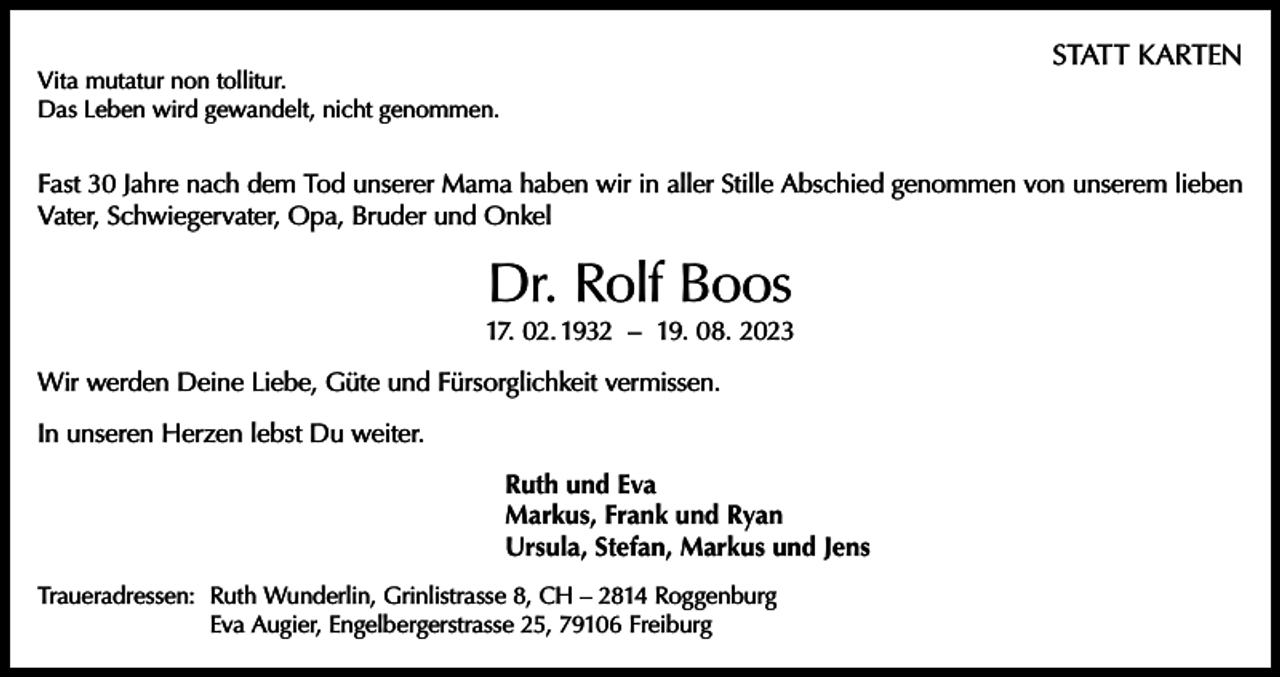 <p>STATT KARTEN</p><p>Vita mutatur non tollitur.<br />Das Leben wird gewandelt, nicht genommen.</p><p>Fast 30 Jahre nach dem Tod unserer Mama haben wir in aller Stille Abschied genommen von unserem lieben<br />Vater, Schwiegervater, Opa, Bruder und Onkel</p><p>Dr. Rolf Boos</p><p>17. 02. 1932 – 19. 08. 2023<br />Wir werden Deine Liebe, Güte und Fürsorglichkeit vermissen.<br />In unseren Herzen lebst Du weiter.<br />Ruth und Eva<br />Markus, Frank und Ryan<br />Ursula, Stefan, Markus und Jens<br />Traueradressen: Ruth Wunderlin, Grinlistrasse 8, CH – 2814 Roggenburg<br />Eva Augier, Engelbergerstrasse 25, 79106 Freiburg</p>