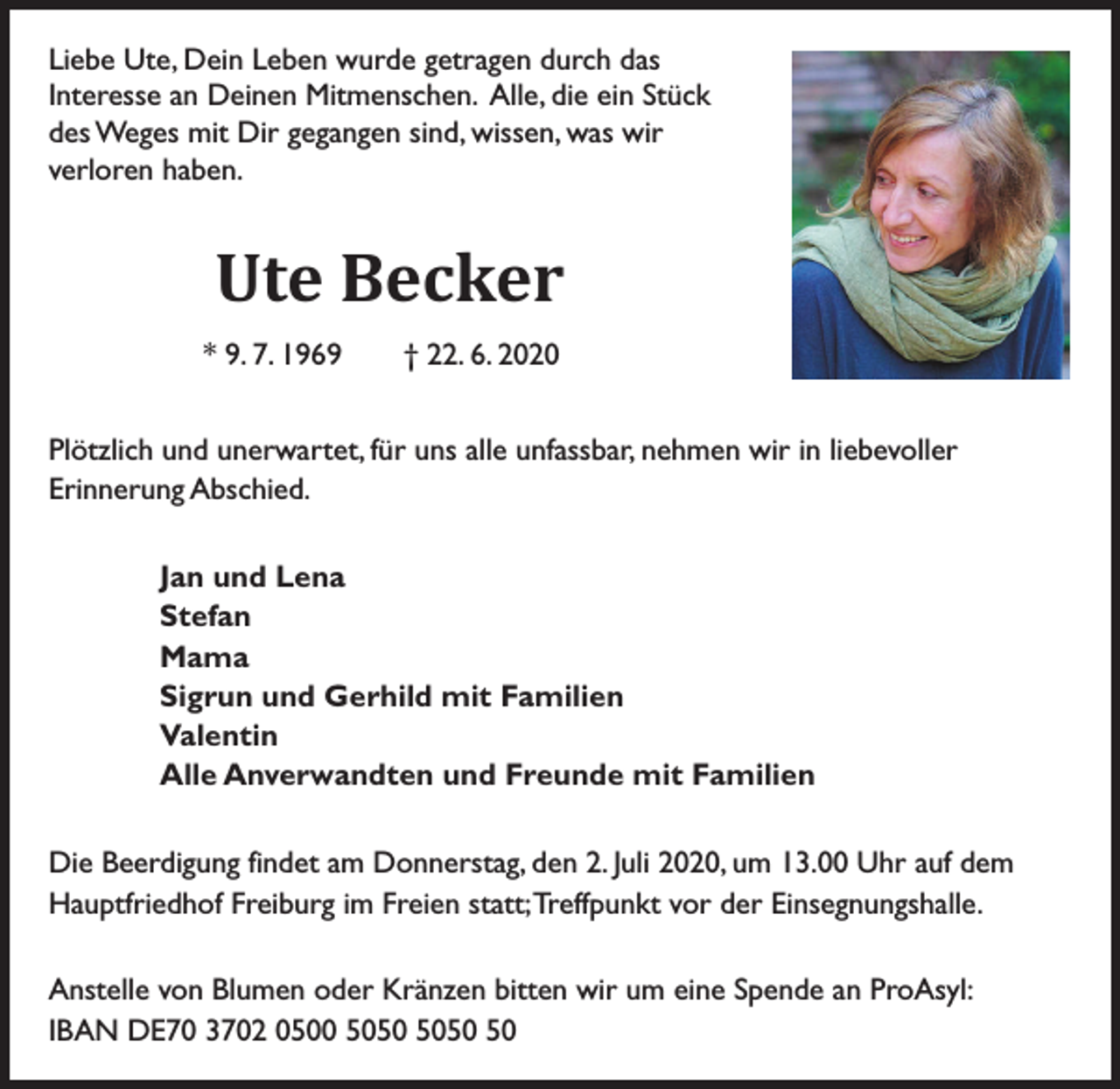 <p>Liebe Ute, Dein Leben wurde getragen durch das<br />Interesse an Deinen Mitmenschen. Alle, die ein Stück<br />des Weges mit Dir gegangen sind, wissen, was wir<br />verloren haben.</p><p>Ute Becker<br />* 9. 7. 1969 † 22. 6. 2020<br />Plötzlich und unerwartet, für uns alle unfassbar, nehmen wir in liebevoller<br />Erinnerung Abschied.<br />Jan und Lena<br />Stefan<br />Mama<br />Sigrun und Gerhild mit Familien<br />Valentin<br />Alle Anverwandten und Freunde mit Familien<br />Die Beerdigung findet am Donnerstag, den 2. Juli 2020, um 13.00 Uhr auf dem<br />Hauptfriedhof Freiburg im Freien statt; Treffpunkt vor der Einsegnungshalle.<br />Anstelle von Blumen oder Kränzen bitten wir um eine Spende an ProAsyl:<br />IBAN DE70 3702 0500 50</p>