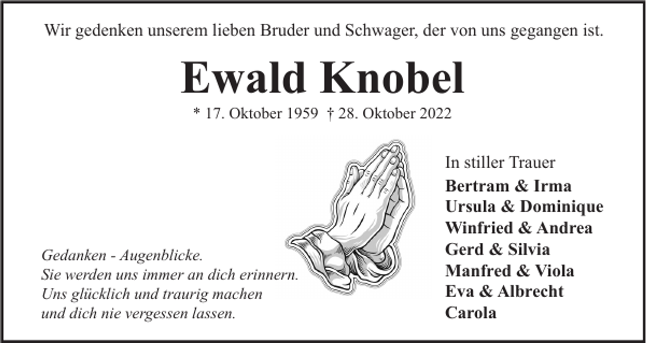 <p>Wir gedenken unserem lieben Bruder und Schwager, der von uns gegangen ist.</p><p>Ewald Knobel<br />* 17. Oktober 1959 † 28. Oktober 2022</p><p>Gedanken - Augenblicke.<br />Sie werden uns immer an dich erinnern.<br />Uns glücklich und traurig machen<br />und dich nie vergessen lassen.</p><p>In stiller Trauer<br />Bertram &amp; Irma<br />Ursula &amp; Dominique<br />Winfried &amp; Andrea<br />Gerd &amp; Silvia<br />Manfred &amp; Viola<br />Eva &amp; Albrecht<br />Carola</p>