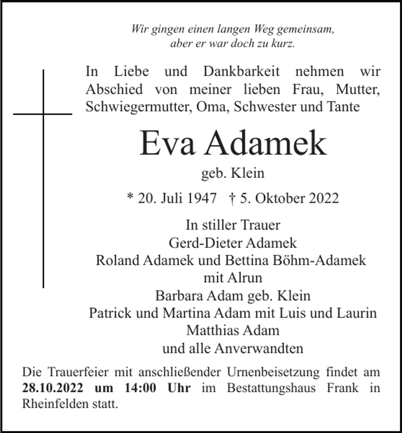 <p>Wir gingen einen langen Weg gemeinsam,<br />aber er war doch zu kurz.</p><p>In Liebe und Dankbarkeit nehmen wir<br />Abschied von meiner lieben Frau, Mutter,<br />Schwiegermutter, Oma, Schwester und Tante</p><p>Eva Adamek<br />geb. Klein<br />* 20. Juli 1947 † 5. Oktober 2022<br />In stiller Trauer<br />Gerd-Dieter Adamek<br />Roland Adamek und Bettina Böhm-Adamek<br />mit Alrun<br />Barbara Adam geb. Klein<br />Patrick und Martina Adam mit Luis und Laurin<br />Matthias Adam<br />und alle Anverwandten<br />Die Trauerfeier mit anschließender Urnenbeisetzung findet am<br />28.10.2022 um 14:00 Uhr im Bestattungshaus Frank in<br />Rheinfelden statt.</p>