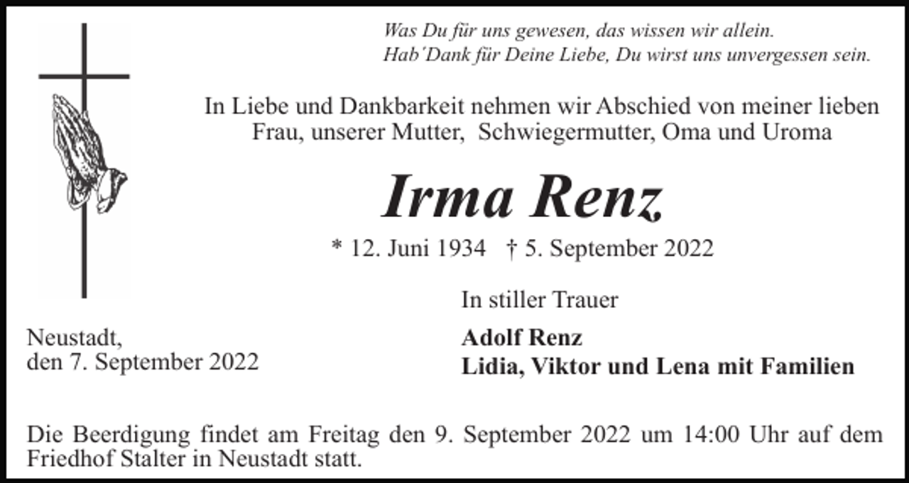 <p>Was Du für uns gewesen, das wissen wir allein.<br />Hab´Dank für Deine Liebe, Du wirst uns unvergessen sein.</p><p>In Liebe und Dankbarkeit nehmen wir Abschied von meiner lieben<br />Frau, unserer Mutter, Schwiegermutter, Oma und Uroma</p><p>Irma Renz<br />* 12. Juni 1934 † 5. September 2022<br />In stiller Trauer<br />Neustadt,<br />den 7. September 2022</p><p>Adolf Renz<br />Lidia, Viktor und Lena mit Familien</p><p>Die Beerdigung findet am Freitag den 9. September 2022 um 14:00 Uhr auf dem<br />Friedhof Stalter in Neustadt statt.</p>