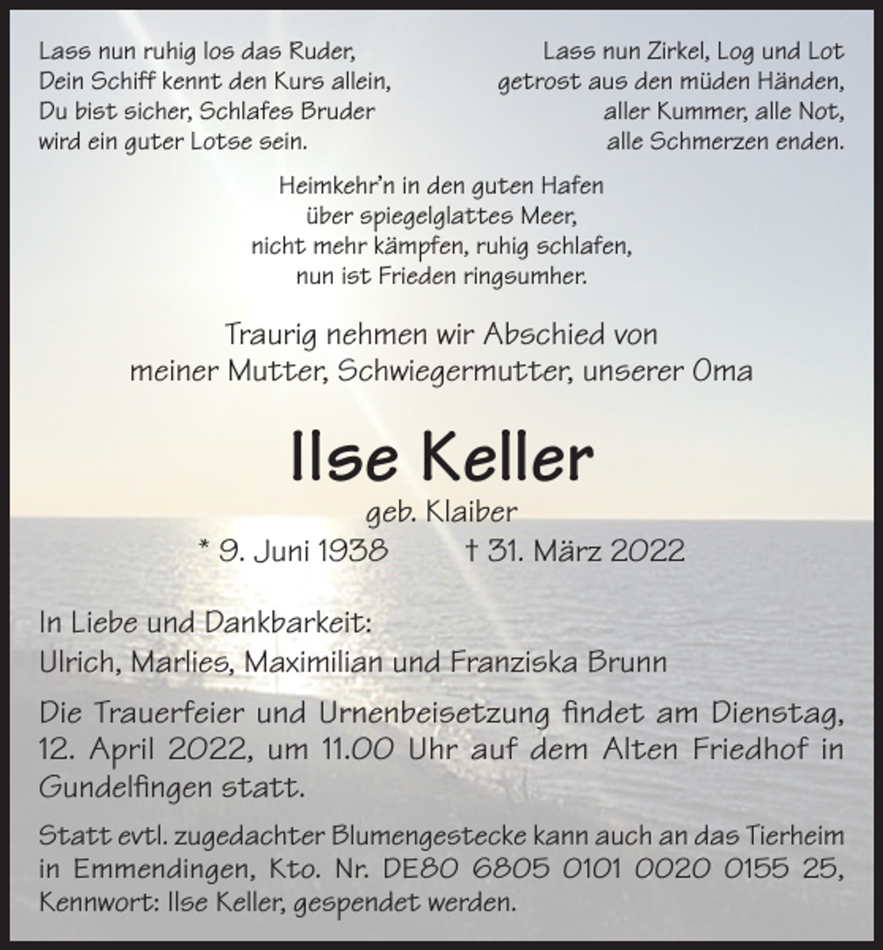 <p>Lass nun ruhig los das Ruder,<br />Dein Schiff kennt den Kurs allein,<br />Du bist sicher, Schlafes Bruder<br />wird ein guter Lotse sein.</p><p>Lass nun Zirkel, Log und Lot<br />getrost aus den müden Händen,<br />aller Kummer, alle Not,<br />alle Schmerzen enden.</p><p>Heimkehr’n in den guten Hafen<br />über spiegelglattes Meer,<br />nicht mehr kämpfen, ruhig schlafen,<br />nun ist Frieden ringsumher.</p><p>Traurig nehmen wir Abschied von<br />meiner Mutter, Schwiegermutter, unserer Oma</p><p>Ilse Keller</p><p>geb. Klaiber<br />* 9. Juni 1938<br />† 31. März 2022<br />In Liebe und Dankbarkeit:<br />Ulrich, Marlies, Maximilian und Franziska Brunn<br />Die Trauerfeier und Urnenbeisetzung findet am Dienstag,<br />12. April 2022, um 11.00 Uhr auf dem Alten Friedhof in<br />Gundelfingen statt.<br />Statt evtl. zugedachter Blumengestecke kann auch an das Tierheim<br />in Emmendingen, Kto. Nr. DE80 6805 0101 002155 25,<br />Kennwort: Ilse Keller, gespendet werden.</p>