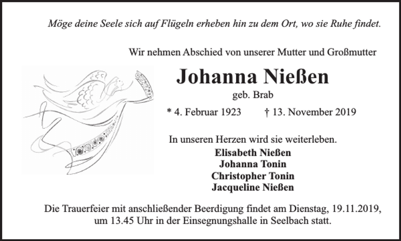 <p>Möge deine Seele sich auf Flügeln erheben hin zu dem Ort, wo sie Ruhe findet.<br />Wir nehmen Abschied von unserer Mutter und Großmutter</p><p>Johanna Nießen<br />geb. Brab</p><p>* 4. Februar 1923</p><p>† 13. November 2019</p><p>In unseren Herzen wird sie weiterleben.<br />Elisabeth Nießen<br />Johanna Tonin<br />Christopher Tonin<br />Jacqueline Nießen<br />Die Trauerfeier mit anschließender Beerdigung findet am Dienstag, 19.11.2019,<br />um 13.45 Uhr in der Einsegnungshalle in Seelbach statt.</p>