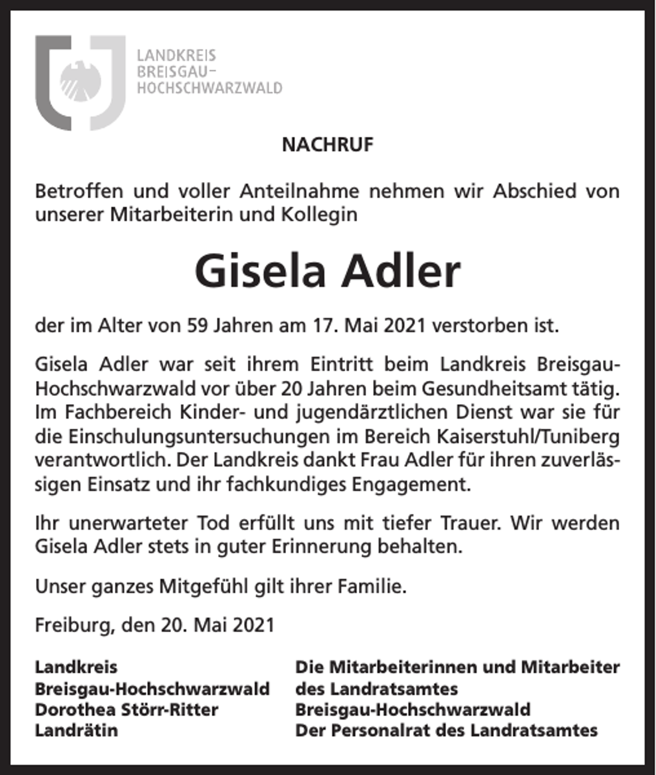 <p>NACHRUF<br />Betroffen und voller Anteilnahme nehmen wir Abschied von<br />unserer Mitarbeiterin und Kollegin</p><p>Gisela Adler<br />der im Alter von 59 Jahren am 17. Mai 2021 verstorben ist.<br />Gisela Adler war seit ihrem Eintritt beim Landkreis BreisgauHochschwarzwald vor über 20 Jahren beim Gesundheitsamt tätig.<br />Im Fachbereich Kinder- und jugendärztlichen Dienst war sie für<br />die Einschulungsuntersuchungen im Bereich Kaiserstuhl/Tuniberg<br />verantwortlich. Der Landkreis dankt Frau Adler für ihren zuverlässigen Einsatz und ihr fachkundiges Engagement.<br />Ihr unerwarteter Tod erfüllt uns mit tiefer Trauer. Wir werden<br />Gisela Adler stets in guter Erinnerung behalten.<br />Unser ganzes Mitgefühl gilt ihrer Familie.<br />Freiburg, den 20. Mai 2021<br />Landkreis<br />Breisgau-Hochschwarzwald<br />Dorothea Störr-Ritter<br />Landrätin</p><p>Die Mitarbeiterinnen und Mitarbeiter<br />des Landratsamtes<br />Breisgau-Hochschwarzwald<br />Der Personalrat des Landratsamtes</p>