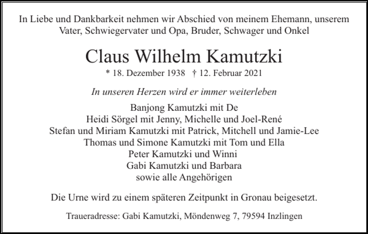 <p>In Liebe und Dankbarkeit nehmen wir Abschied von meinem Ehemann, unserem<br />Vater, Schwiegervater und Opa, Bruder, Schwager und Onkel</p><p>Claus Wilhelm Kamutzki<br />* 18. Dezember 1938 † 12. Februar 2021</p><p>In unseren Herzen wird er immer weiterleben<br />Banjong Kamutzki mit De<br />Heidi Sörgel mit Jenny, Michelle und Joel-René<br />Stefan und Miriam Kamutzki mit Patrick, Mitchell und Jamie-Lee<br />Thomas und Simone Kamutzki mit Tom und Ella<br />Peter Kamutzki und Winni<br />Gabi Kamutzki und Barbara<br />sowie alle Angehörigen<br />Die Urne wird zu einem späteren Zeitpunkt in Gronau beigesetzt.<br />Traueradresse: Gabi Kamutzki, Möndenweg 7, 79594 Inzlingen</p>