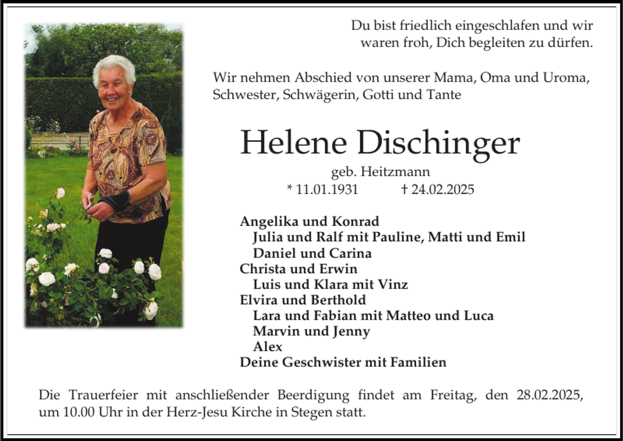 <p>Du bist friedlich eingeschlafen und wir<br />waren froh, Dich begleiten zu dürfen.<br />Wir nehmen Abschied von unserer Mama, Oma und Uroma,<br />Schwester, Schwägerin, Gotti und Tante</p><p>Helene Dischinger<br />geb. Heitzmann<br />* 11.01.1931<br />† 24.02.2025</p><p>Angelika und Konrad<br />Julia und Ralf mit Pauline, Matti und Emil<br />Daniel und Carina<br />Christa und Erwin<br />Luis und Klara mit Vinz<br />Elvira und Berthold<br />Lara und Fabian mit Matteo und Luca<br />Marvin und Jenny<br />Alex<br />Deine Geschwister mit Familien<br />Die Trauerfeier mit anschließender Beerdigung findet am Freitag, den 28.02.2025,<br />um 10.00 Uhr in der Herz-Jesu Kirche in Stegen statt.</p>