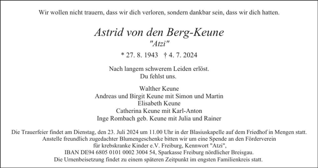 <p>Wir wollen nicht trauern, dass wir dich verloren, sondern dankbar sein, dass wir dich hatten.</p><p>Astrid von den Berg-Keune<br />"Atzi"<br />* 27. 8. 1943 † 4. 7. 2024<br />Nach langem schwerem Leiden erlöst.<br />Du fehlst uns.<br />Walther Keune<br />Andreas und Birgit Keune mit Simon und Martin<br />Elisabeth Keune<br />Catherina Keune mit Karl-Anton<br />Inge Rombach geb. Keune mit Julia und Rainer<br />Die Trauerfeier findet am Dienstag, den 23. Juli 2024 um 11.00 Uhr in der Blasiuskapelle auf dem Friedhof in Mengen statt.<br />Anstelle freundlich zugedachter Blumengeschenke bitten wir um eine Spende an den Förderverein<br />für krebskranke Kinder e.V. Freiburg, Kennwort "Atzi",<br />IBAN DE94 6805 0101 0002 3004 54, Sparkasse Freiburg nördlicher Breisgau.<br />Die Urnenbeisetzung findet zu einem späteren Zeitpunkt im engsten Familienkreis statt.</p>