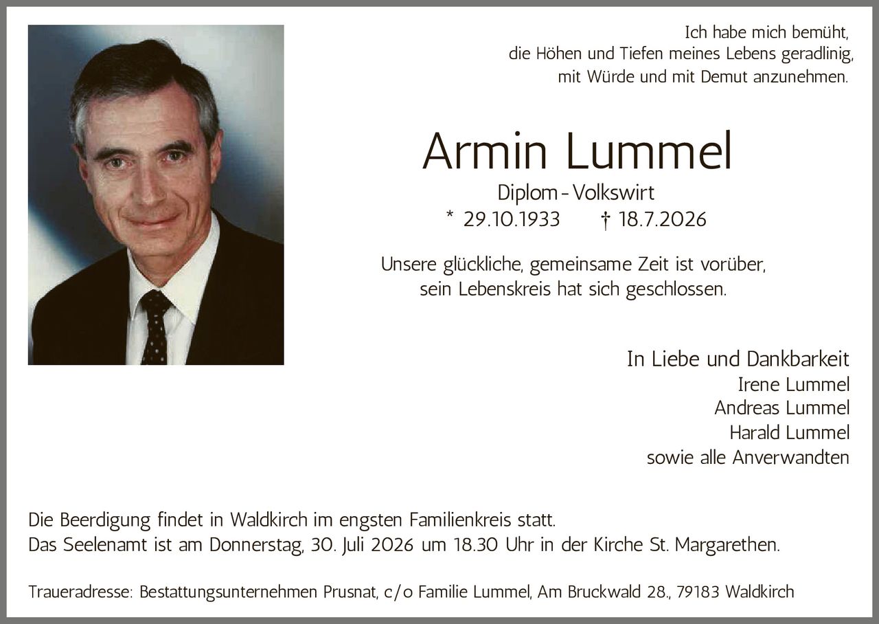 <p>Armin Lummel</p>
<p>Diplom-Volkswirt</p>
<p>* 29.10.1933 † 18.7.2026</p>
<p>Ich habe mich bemüht, die Höhen und Tiefen meines Lebens geradlinig, mit Würde und mit Demut anzunehmen.</p>
<p>Unsere glückliche, gemeinsame Zeit ist vorüber, sein Lebenskreis hat sich geschlossen.</p>
<p><strong>In Liebe und Dankbarkeit</strong></p>
<p>Irene Lummel<br>Andreas Lummel<br>Harald Lummel<br>sowie alle Anverwandten</p>
<p>Die Beerdigung findet in Waldkirch im engsten Familienkreis statt.</p>
<p>Das Seelenamt ist am Donnerstag, 30. Juli 2026 um 18.30 Uhr in der Kirche St. Margarethen.</p>
<p>Traueradresse: Bestattungsunternehmen Prusnat, c/o Familie Lummel, Am Bruckwald 28., 79183 Waldkirch</p>