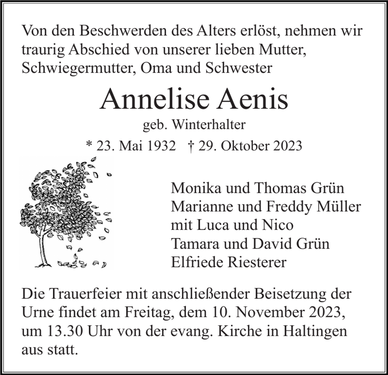<p>Von den Beschwerden des Alters erlöst, nehmen wir<br />traurig Abschied von unserer lieben Mutter,<br />Schwiegermutter, Oma und Schwester</p><p>Annelise Aenis<br />geb. Winterhalter<br />* 23. Mai 1932 † 29. Oktober 2023</p><p>Monika und Thomas Grün<br />Marianne und Freddy Müller<br />mit Luca und Nico<br />Tamara und David Grün<br />Elfriede Riesterer<br />Die Trauerfeier mit anschließender Beisetzung der<br />Urne findet am Freitag, dem 10. November 2023,<br />um 13.30 Uhr von der evang. Kirche in Haltingen<br />aus statt.</p>