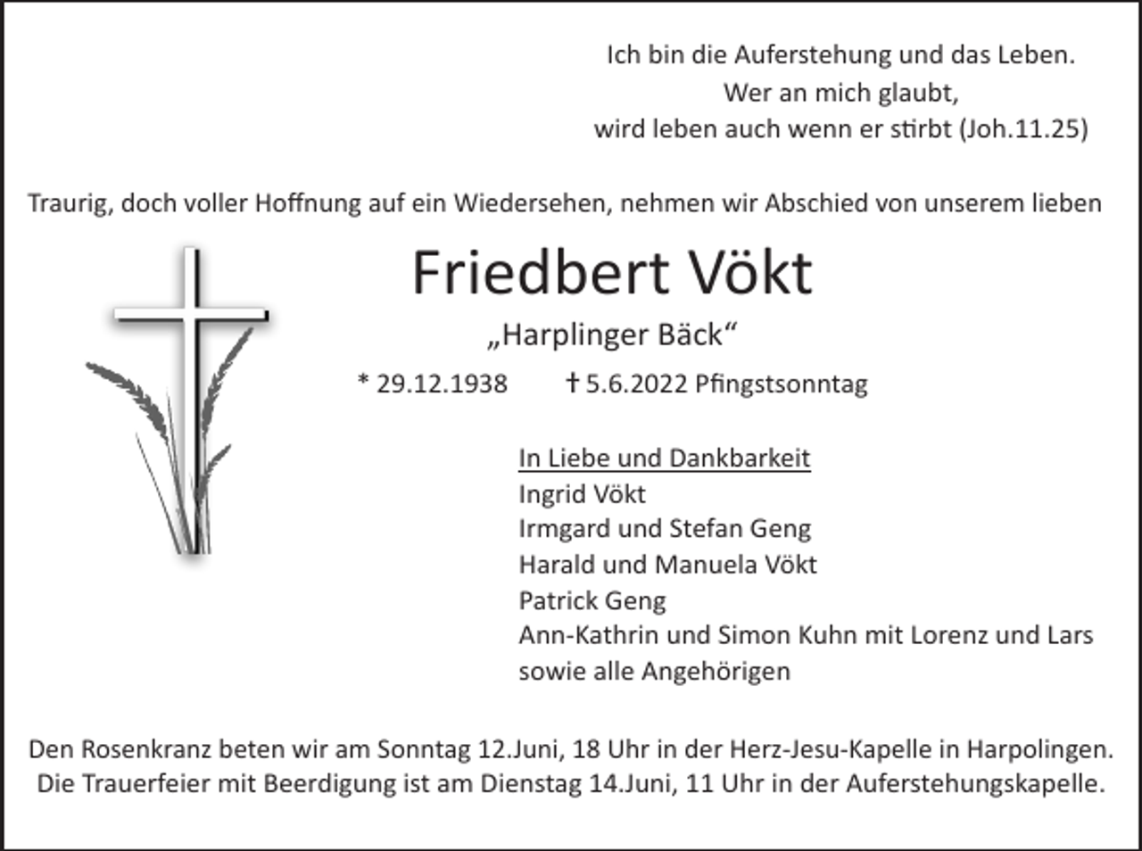 <p>Ich bin die Auferstehung und das Leben.<br />Wer an mich glaubt,<br />wird leben auch wenn er stirbt (Joh.11.25)<br />Traurig, doch voller Hoffnung auf ein Wiedersehen, nehmen wir Abschied von unserem lieben</p><p>Friedbert Vökt<br />„Harplinger Bäck“<br />* 29.12.1938 † 5.6.2022 Pfingstsonntag<br />In Liebe und Dankbarkeit<br />Ingrid Vökt<br />Irmgard und Stefan Geng<br />Harald und Manuela Vökt<br />Patrick Geng<br />Ann-Kathrin und Simon Kuhn mit Lorenz und Lars<br />sowie alle Angehörigen<br />Den Rosenkranz beten wir am Sonntag 12.Juni, 18 Uhr in der Herz-Jesu-Kapelle in Harpolingen.<br />Die Trauerfeier mit Beerdigung ist am Dienstag 14.Juni, 11 Uhr in der Auferstehungskapelle.</p>