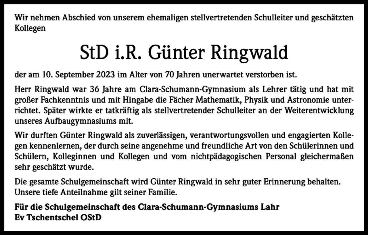 <p>Wir nehmen Abschied von unserem ehemaligen stellvertretenden Schulleiter und ­geschätzten<br />Kollegen</p><p>StD i.R. Günter Ringwald<br />der am 10. September 2023 im Alter von 70 Jahren unerwartet verstorben ist.<br />Herr Ringwald war 36 Jahre am Clara-Schumann-Gymnasium als Lehrer tätig und hat mit<br />großer Fachkenntnis und mit Hingabe die Fächer Mathematik, Physik und Astronomie unterrichtet. Später wirkte er tatkräftig als stellvertretender Schulleiter an der Weiterentwicklung<br />unseres Aufbaugymnasiums mit.<br />Wir durften Günter Ringwald als zuverlässigen, verantwortungsvollen und engagierten Kollegen kennenlernen, der durch seine angenehme und freundliche Art von den Schülerinnen und<br />Schülern, Kolleginnen und Kollegen und vom nichtpädagogischen Personal gleichermaßen<br />sehr geschätzt wurde.<br />Die gesamte Schulgemeinschaft wird Günter Ringwald in sehr guter Erinnerung behalten.<br />Unsere tiefe Anteilnahme gilt seiner Familie.<br />Für die Schulgemeinschaft des Clara-Schumann-Gymnasiums Lahr<br />Ev Tschentschel OStD</p>