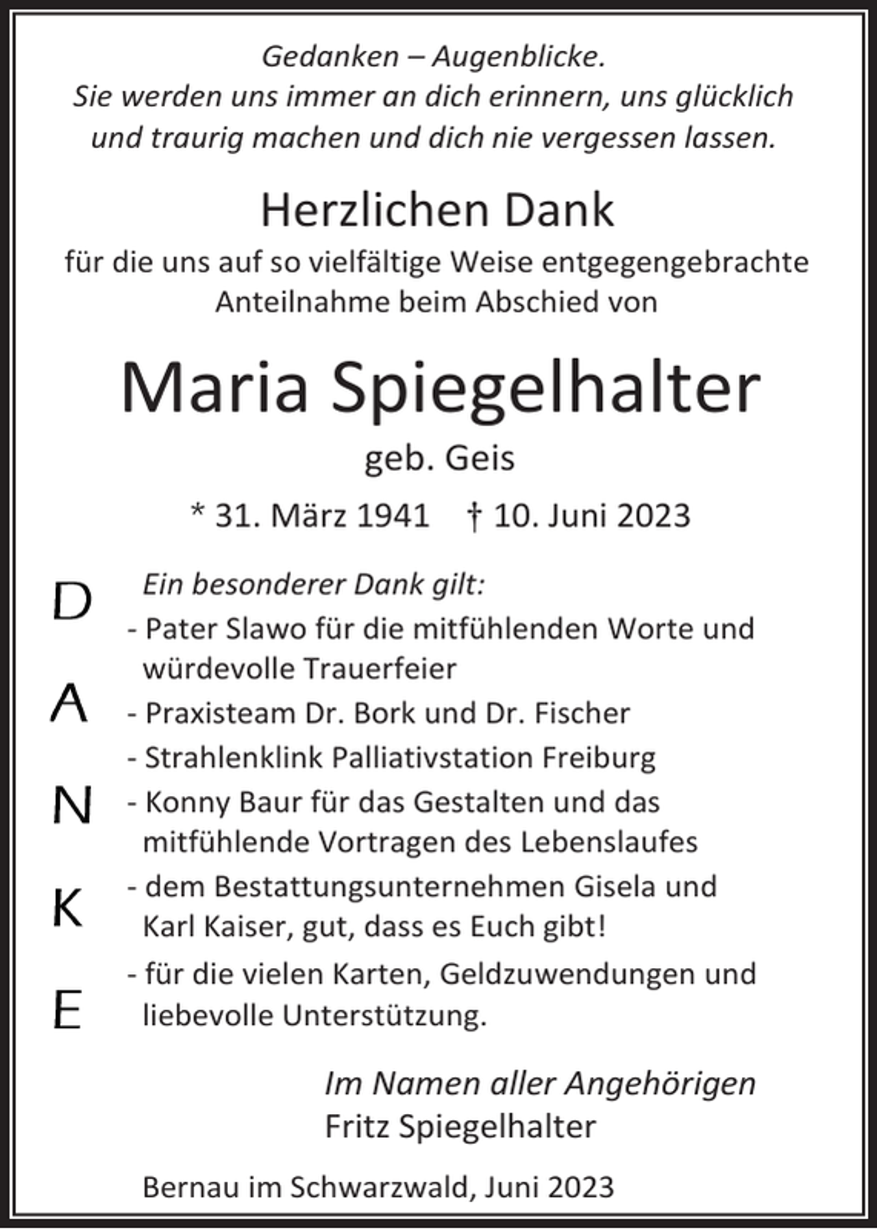 <p>Gedanken – Augenblicke.<br />Sie werden uns immer an dich erinnern, uns glücklich<br />und traurig machen und dich nie vergessen lassen.</p><p>Herzlichen Dank<br />für die uns auf so vielfältige Weise entgegengebrachte<br />Anteilnahme beim Abschied von</p><p>Maria Spiegelhalter<br />geb. Geis<br />31. März 1941 † 10. Juni 2023<br />Ein besonderer Dank gilt:<br />- Pater Slawo für die mitfühlenden Worte und<br />würdevolle Trauerfeier<br />- Praxisteam Dr. Bork und Dr. Fischer<br />- Strahlenklink Palliativstation Freiburg<br />- Konny Baur für das Gestalten und das<br />mitfühlende Vortragen des Lebenslaufes<br />- dem Bestattungsunternehmen Gisela und<br />Karl Kaiser, gut, dass es Euch gibt!<br />- für die vielen Karten, Geldzuwendungen und<br />liebevolle Unterstützung.</p><p>Im Namen aller Angehörigen<br />Fritz Spiegelhalter<br />Bernau im Schwarzwald, Juni 2023</p>