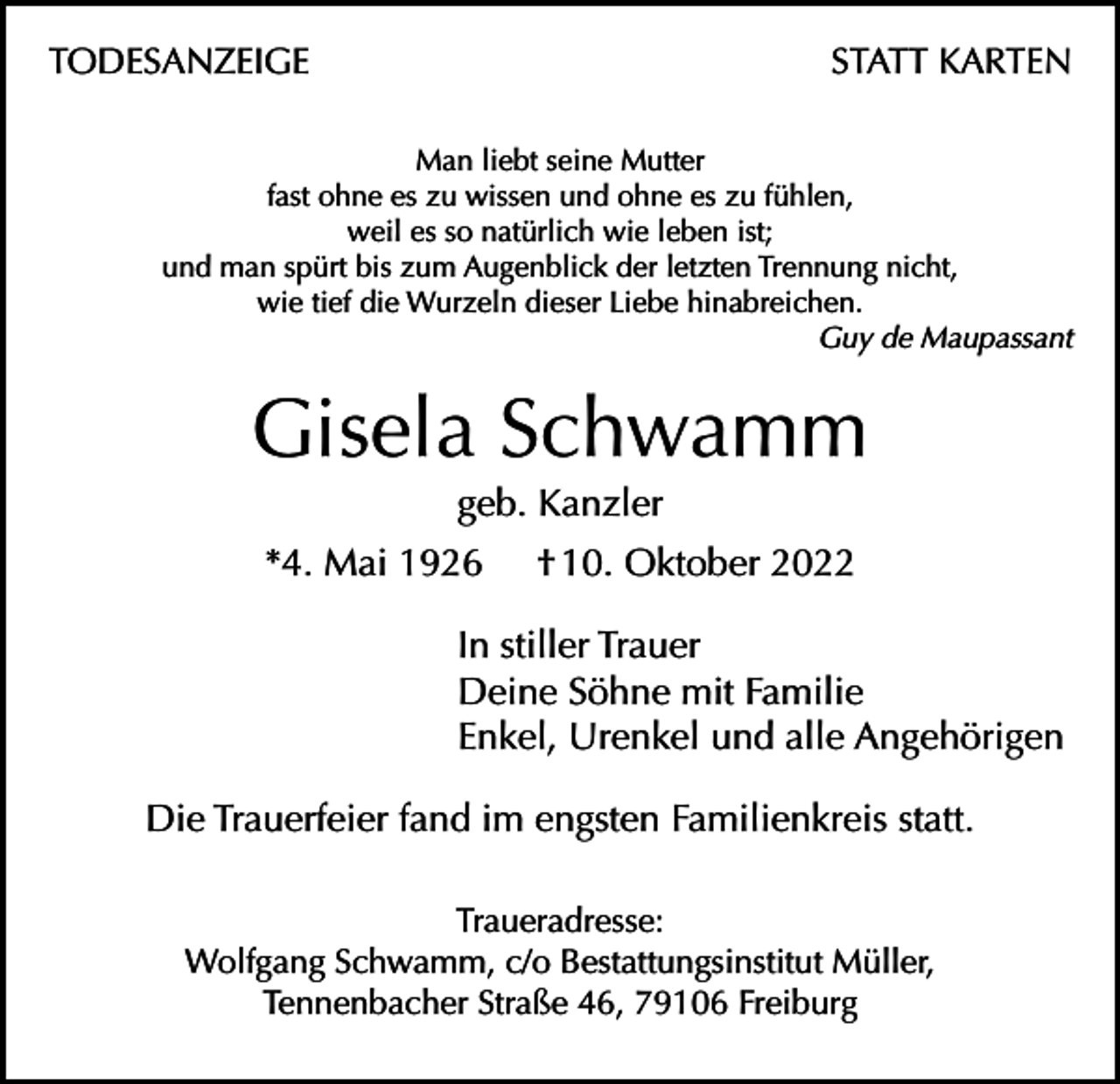 <p>TODESANZEIGE</p><p>STATT KARTEN</p><p>Man liebt seine Mutter<br />fast ohne es zu wissen und ohne es zu fühlen,<br />weil es so natürlich wie leben ist;<br />und man spürt bis zum Augenblick der letzten Trennung nicht,<br />wie tief die Wurzeln dieser Liebe hinabreichen.<br />Guy de Maupassant</p><p>Gisela Schwamm<br />geb. Kanzler<br />*4. Mai 1926</p><p>† 10. Oktober 2022</p><p>In stiller Trauer<br />Deine Söhne mit Familie<br />Enkel, Urenkel und alle Angehörigen<br />Die Trauerfeier fand im engsten Familienkreis statt.<br />Traueradresse:<br />Wolfgang Schwamm, c/o Bestattungsinstitut Müller,<br />Tennenbacher Straße 46, 79106 Freiburg</p>