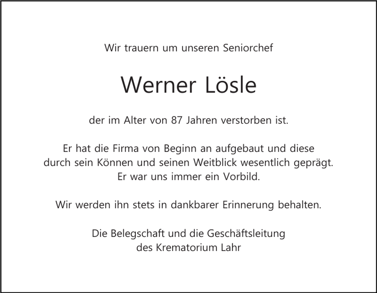 <p>Wir trauern um unseren Seniorchef</p><p>Werner Lösle<br />der im Alter von 87 Jahren verstorben ist.<br />Er hat die Firma von Beginn an aufgebaut und diese<br />durch sein Können und seinen Weitblick wesentlich geprägt.<br />Er war uns immer ein Vorbild.<br />Wir werden ihn stets in dankbarer Erinnerung behalten.<br />Die Belegschaft und die Geschäftsleitung<br />des Krematorium Lahr</p>