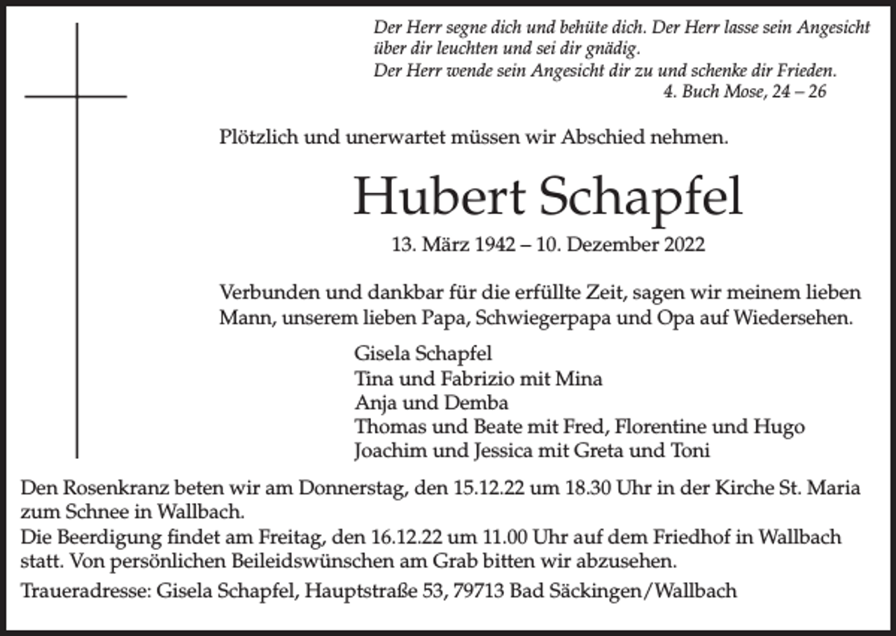 <p>Der Herr segne dich und behüte dich. Der Herr lasse sein Angesicht<br />über dir leuchten und sei dir gnädig.<br />Der Herr wende sein Angesicht dir zu und schenke dir Frieden.<br />4. Buch Mose, 24 – 26</p><p>Plötzlich und unerwartet müssen wir Abschied nehmen.</p><p>Hubert Schapfel<br />13. März 1942 – 10. Dezember 2022<br />Verbunden und dankbar für die erfüllte Zeit, sagen wir meinem lieben<br />Mann, unserem lieben Papa, Schwiegerpapa und Opa auf Wiedersehen.<br />Gisela Schapfel<br />Tina und Fabrizio mit Mina<br />Anja und Demba<br />Thomas und Beate mit Fred, Florentine und Hugo<br />Joachim und Jessica mit Greta und Toni<br />Den Rosenkranz beten wir am Donnerstag, den 15.12.22 um 18.30 Uhr in der Kirche St. Maria<br />zum Schnee in Wallbach.<br />Die Beerdigung findet am Freitag, den 16.12.22 um 11.00 Uhr auf dem Friedhof in Wallbach<br />statt. Von persönlichen Beileidswünschen am Grab bitten wir abzusehen.<br />Traueradresse: Gisela Schapfel, Hauptstraße 53, 79713 Bad Säckingen/Wallbach</p>