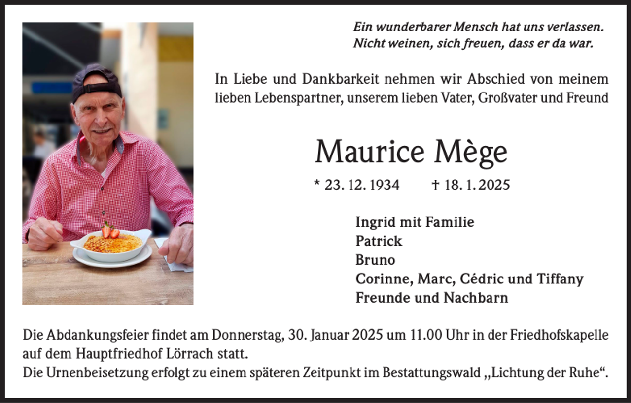 <p>Ein wunderbarer Mensch hat uns verlassen.<br />Nicht weinen, sich freuen, dass er da war.</p><p>In Liebe und Dankbarkeit nehmen wir Abschied von meinem<br />lieben Lebenspartner, unserem lieben Vater, Großvater und Freund</p><p>Maurice Mège<br />* 23. 12. 1934 † 18. 1. 2025</p><p>Ingrid mit Familie<br />Patrick<br />Bruno</p><p>Corinne, Marc, Cédric und Tiffany</p><p>Freunde und Nachbarn<br />Die Abdankungsfeier findet am Donnerstag, 30. Januar 2025 um 11.00 Uhr in der Friedhofskapelle<br />auf dem Hauptfriedhof Lörrach statt.<br />Die Urnenbeisetzung erfolgt zu einem späteren Zeitpunkt im Bestattungswald ,,Lichtung der Ruhe“.</p>