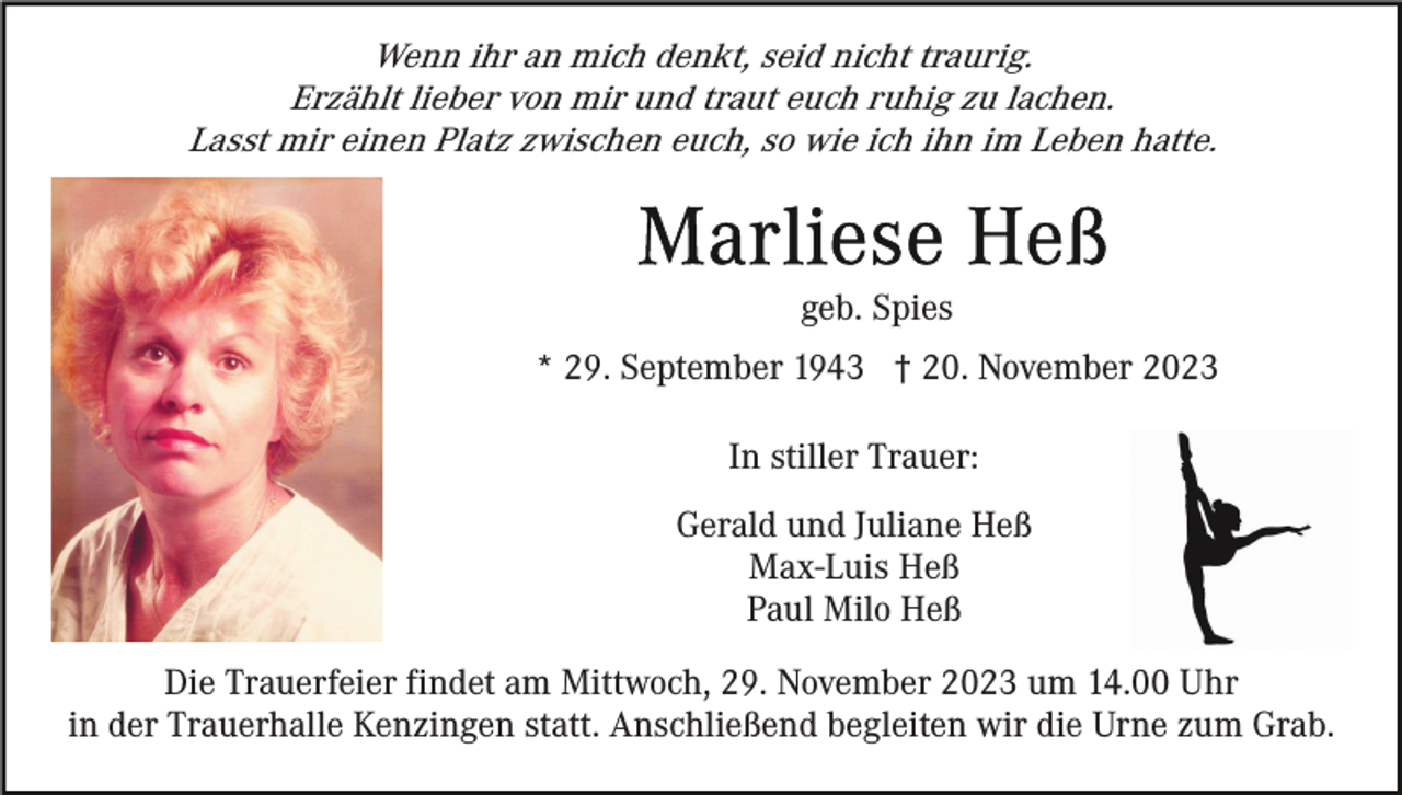 <p>Wenn ihr an mich denkt, seid nicht traurig.<br />Erzählt lieber von mir und traut euch ruhig zu lachen.<br />Lasst mir einen Platz zwischen euch, so wie ich ihn im Leben hatte.</p><p>geb. Spies<br />* 29. September 1943 † 20. November 2023<br />In stiller Trauer:<br />Gerald und Juliane Heß<br />Max-Luis Heß<br />Paul Milo Heß<br />Die Trauerfeier findet am Mittwoch, 29. November 2023 um 14.00 Uhr<br />in der Trauerhalle Kenzingen statt. Anschließend begleiten wir die Urne zum Grab.</p>